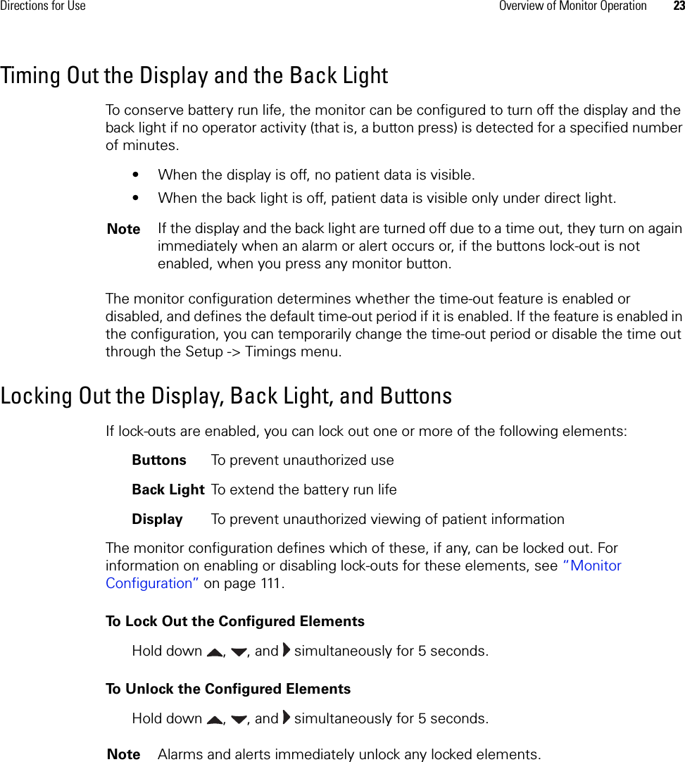 Directions for Use Overview of Monitor Operation 23Timing Out the Display and the Back LightTo conserve battery run life, the monitor can be configured to turn off the display and the back light if no operator activity (that is, a button press) is detected for a specified number of minutes.• When the display is off, no patient data is visible.• When the back light is off, patient data is visible only under direct light.The monitor configuration determines whether the time-out feature is enabled or disabled, and defines the default time-out period if it is enabled. If the feature is enabled in the configuration, you can temporarily change the time-out period or disable the time out through the Setup -&gt; Timings menu.Locking Out the Display, Back Light, and ButtonsIf lock-outs are enabled, you can lock out one or more of the following elements:Buttons To prevent unauthorized useBack Light To extend the battery run lifeDisplay To prevent unauthorized viewing of patient informationThe monitor configuration defines which of these, if any, can be locked out. For information on enabling or disabling lock-outs for these elements, see “Monitor Configuration” on page 111.To Lock Out the Configured ElementsHold down  ,  , and   simultaneously for 5 seconds.To Unlock the Configured ElementsHold down  ,  , and   simultaneously for 5 seconds.Note If the display and the back light are turned off due to a time out, they turn on again immediately when an alarm or alert occurs or, if the buttons lock-out is not enabled, when you press any monitor button. Note Alarms and alerts immediately unlock any locked elements.