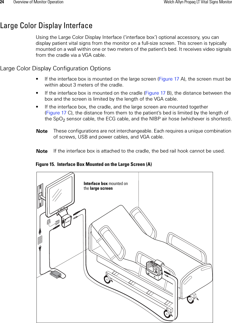 24 Overview of Monitor Operation Welch Allyn Propaq LT Vital Signs MonitorLarge Color Display InterfaceUsing the Large Color Display Interface (‘interface box’) optional accessory, you can display patient vital signs from the monitor on a full-size screen. This screen is typically mounted on a wall within one or two meters of the patient’s bed. It receives video signals from the cradle via a VGA cable. Large Color Display Configuration Options• If the interface box is mounted on the large screen (Figure 17 A), the screen must be within about 3 meters of the cradle. • If the interface box is mounted on the cradle (Figure 17 B), the distance between the box and the screen is limited by the length of the VGA cable.• If the interface box, the cradle, and the large screen are mounted together (Figure 17 C), the distance from them to the patient’s bed is limited by the length of the SpO2 sensor cable, the ECG cable, and the NIBP air hose (whichever is shortest).Figure 15.  Interface Box Mounted on the Large Screen (A)Note These configurations are not interchangeable. Each requires a unique combination of screws, USB and power cables, and VGA cable.Note If the interface box is attached to the cradle, the bed rail hook cannot be used.Interface box mounted on the large screen
