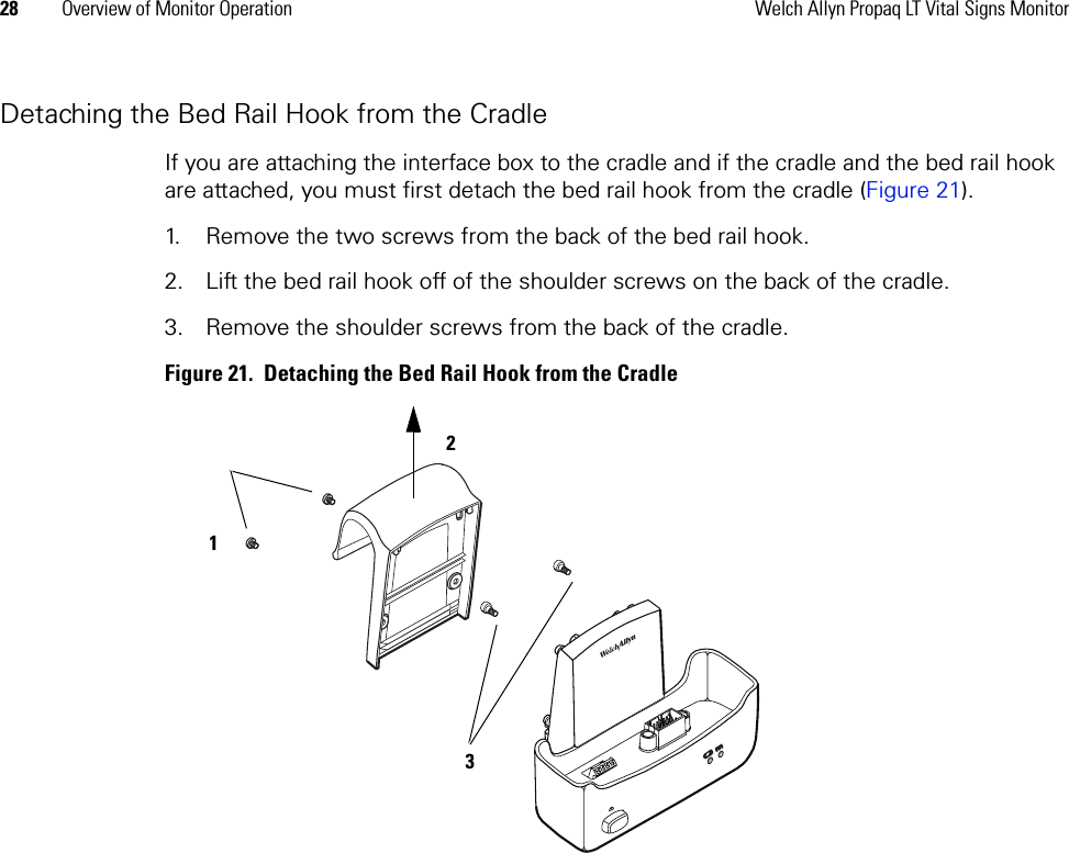 28 Overview of Monitor Operation Welch Allyn Propaq LT Vital Signs MonitorDetaching the Bed Rail Hook from the CradleIf you are attaching the interface box to the cradle and if the cradle and the bed rail hook are attached, you must first detach the bed rail hook from the cradle (Figure 21).1. Remove the two screws from the back of the bed rail hook. 2. Lift the bed rail hook off of the shoulder screws on the back of the cradle.3. Remove the shoulder screws from the back of the cradle.Figure 21.  Detaching the Bed Rail Hook from the Cradle 1 3 2