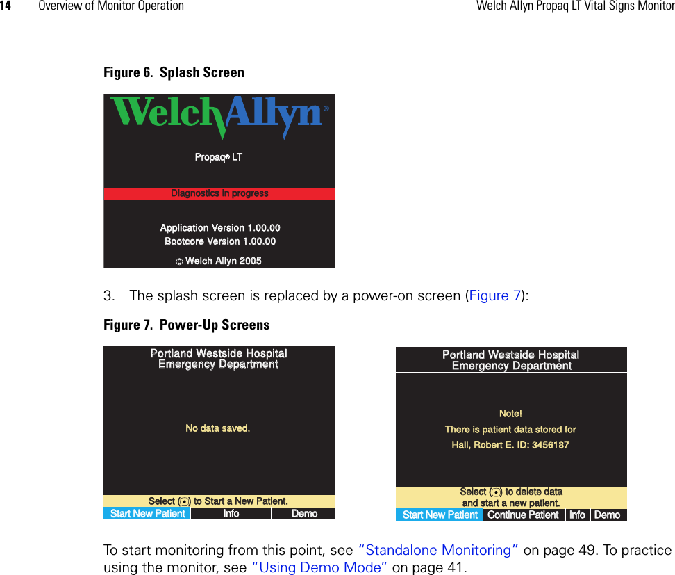 14 Overview of Monitor Operation Welch Allyn Propaq LT Vital Signs MonitorFigure 6.  Splash Screen3. The splash screen is replaced by a power-on screen (Figure 7):Figure 7.  Power-Up ScreensTo start monitoring from this point, see “Standalone Monitoring” on page 49. To practice using the monitor, see “Using Demo Mode” on page 41.Application Version 1.00.00Application Version 1.00.00Bootcore Version 1.00.00Bootcore Version 1.00.00PropaqPropaq® LT LTDiagnostics in progressDiagnostics in progressWelch Allyn 2005Welch Allyn 2005cSelect (   ) to Start a New Patient.Select (   ) to Start a New Patient.No data saved.No data saved.Start New PatientStart New PatientInfoInfoDemoDemoPortland Westside HospitalPortland Westside HospitalEmergency DepartmentEmergency DepartmentSelect (   ) to delete dataSelect (   ) to delete dataand start a new patient.and start a new patient.Portland Westside HospitalPortland Westside HospitalEmergency DepartmentEmergency DepartmentNote!Note!There is patient data stored forThere is patient data stored forHall, Robert E. ID: 3456187Hall, Robert E. ID: 3456187Start New PatientStart New PatientContinue PatientContinue PatientInfoInfoDemoDemo