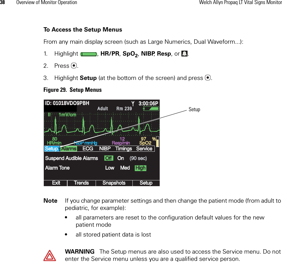 38 Overview of Monitor Operation Welch Allyn Propaq LT Vital Signs MonitorTo Access the Setup MenusFrom any main display screen (such as Large Numerics, Dual Waveform...):1. Highlight , HR/PR, SpO2, NIBP, Resp, or  .2. Press .3. Highlight Setup (at the bottom of the screen) and press . Figure 29.  Setup MenusNote If you change parameter settings and then change the patient mode (from adult to pediatric, for example):•all parameters are reset to the configuration default values for the new patient mode•all stored patient data is lostWARNING   The Setup menus are also used to access the Service menu. Do not enter the Service menu unless you are a qualified service person.II      1mV/cmII      1mV/cmExitExitTrendsTrendsSnapshotsSnapshotsSetupSetupLowLowMedMed8080HR/minHR/minNIBP mmHgNIBP mmHgResp/minResp/minSpO2SpO2OffOffOnOnAlarm ToneAlarm ToneSuspend Audible AlarmsSuspend Audible AlarmsSetupSetup(90 sec)(90 sec)12129797 %ID: 01018VDO9PBHID: 01018VDO9PBH3:00:06P3:00:06PAdultAdultRm 239Rm 239AlarmsAlarmsECGECGNIBPNIBPTimingsTimingsHighHighServiceServiceSIMULATIONSIMULATIONSetup