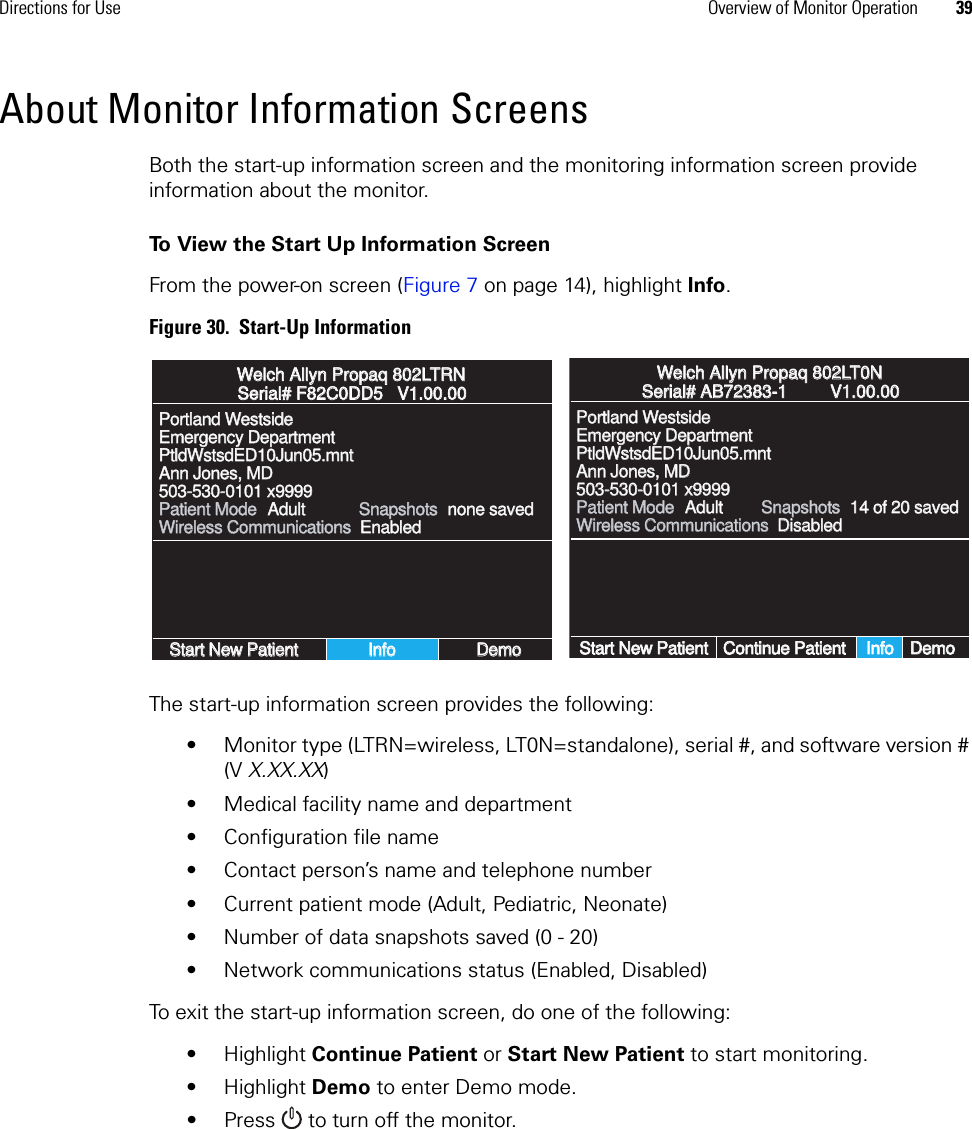 Directions for Use Overview of Monitor Operation 39About Monitor Information ScreensBoth the start-up information screen and the monitoring information screen provide information about the monitor.To View the Start Up Information ScreenFrom the power-on screen (Figure 7 on page 14), highlight Info.Figure 30.  Start-Up InformationThe start-up information screen provides the following:• Monitor type (LTRN=wireless, LT0N=standalone), serial #, and software version # (V X.XX.XX)• Medical facility name and department• Configuration file name• Contact person’s name and telephone number• Current patient mode (Adult, Pediatric, Neonate)• Number of data snapshots saved (0 - 20)• Network communications status (Enabled, Disabled)To exit the start-up information screen, do one of the following:• Highlight Continue Patient or Start New Patient to start monitoring.• Highlight Demo to enter Demo mode.• Press  to turn off the monitor.Welch Allyn Propaq 802LTRNWelch Allyn Propaq 802LTRNSerial# F82C0DD5   V1.00.00Serial# F82C0DD5   V1.00.00Portland WestsidePortland WestsideEmergency DepartmentEmergency DepartmentPtldWstsdED10Jun05.mntPtldWstsdED10Jun05.mntAnn Jones, MDAnn Jones, MD503-530-0101 x9999503-530-0101 x9999Patient ModePatient ModeWireless CommunicationsWireless CommunicationsStart New PatientStart New PatientInfoInfoDemoDemoAdultAdultSnapshotsSnapshotsnone savednone savedEnabledEnabledWelch Allyn Propaq 802LT0NWelch Allyn Propaq 802LT0NSerial# AB72383-1         V1.00.00Serial# AB72383-1         V1.00.00Portland WestsidePortland WestsideEmergency DepartmentEmergency DepartmentPtldWstsdED10Jun05.mntPtldWstsdED10Jun05.mntAnn Jones, MDAnn Jones, MD503-530-0101 x9999503-530-0101 x9999Patient ModePatient ModeWireless CommunicationsWireless CommunicationsStart New PatientStart New PatientInfoInfoDemoDemoAdultAdultSnapshotsSnapshots14 of 20 saved14 of 20 savedDisabledDisabledContinue PatientContinue Patient