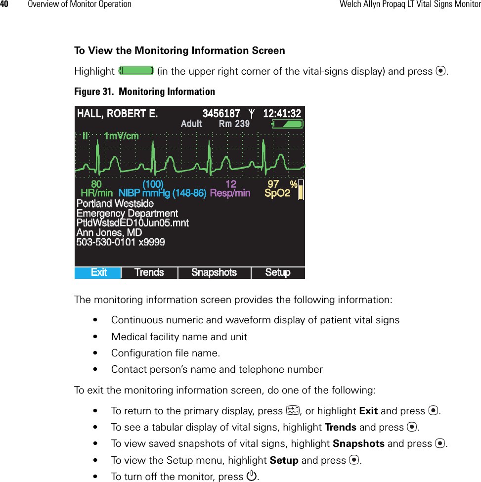 40 Overview of Monitor Operation Welch Allyn Propaq LT Vital Signs MonitorTo View the Monitoring Information ScreenHighlight   (in the upper right corner of the vital-signs display) and press .Figure 31.  Monitoring InformationThe monitoring information screen provides the following information:• Continuous numeric and waveform display of patient vital signs• Medical facility name and unit • Configuration file name.• Contact person’s name and telephone numberTo exit the monitoring information screen, do one of the following:• To return to the primary display, press  , or highlight Exit and press .• To see a tabular display of vital signs, highlight Tre n d s   and press .• To view saved snapshots of vital signs, highlight Snapshots and press .• To view the Setup menu, highlight Setup and press .• To turn off the monitor, press .II      1mV/cmII      1mV/cmExitExitTrendsTrendsSnapshotsSnapshotsSetupSetup8080HR/minHR/min(100)(100)NIBP mmHg (148-86)NIBP mmHg (148-86)Resp/minResp/minSpO2SpO2503-530-0101 x9999503-530-0101 x9999Emergency DepartmentEmergency DepartmentPtldWstsdED10Jun05.mntPtldWstsdED10Jun05.mntAnn Jones, MDAnn Jones, MDPortland WestsidePortland Westside12129797 %HALL, ROBERT E.HALL, ROBERT E.3456187345618712:41:3212:41:32AdultAdultRm 239Rm 239