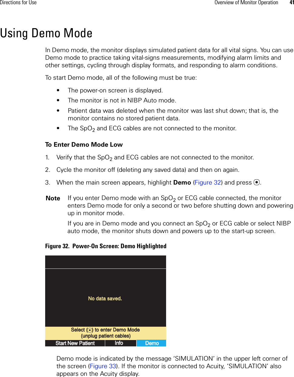 Directions for Use Overview of Monitor Operation 41Using Demo ModeIn Demo mode, the monitor displays simulated patient data for all vital signs. You can use Demo mode to practice taking vital-signs measurements, modifying alarm limits and other settings, cycling through display formats, and responding to alarm conditions.To start Demo mode, all of the following must be true:• The power-on screen is displayed.• The monitor is not in NIBP Auto mode.• Patient data was deleted when the monitor was last shut down; that is, the monitor contains no stored patient data.•The SpO2 and ECG cables are not connected to the monitor.To Enter Demo Mode Low1. Verify that the SpO2 and ECG cables are not connected to the monitor.2. Cycle the monitor off (deleting any saved data) and then on again.3. When the main screen appears, highlight Demo (Figure 32) and press . Figure 32.  Power-On Screen: Demo HighlightedDemo mode is indicated by the message ‘SIMULATION’ in the upper left corner of the screen (Figure 33). If the monitor is connected to Acuity, ‘SIMULATION’ also appears on the Acuity display.Note If you enter Demo mode with an SpO2 or ECG cable connected, the monitor enters Demo mode for only a second or two before shutting down and powering up in monitor mode. If you are in Demo mode and you connect an SpO2 or ECG cable or select NIBP auto mode, the monitor shuts down and powers up to the start-up screen.Select (   ) to enter Demo ModeSelect (   ) to enter Demo ModeNo data saved.No data saved.Start New PatientStart New PatientInfoInfoDemoDemo(unplug patient cables)(unplug patient cables)
