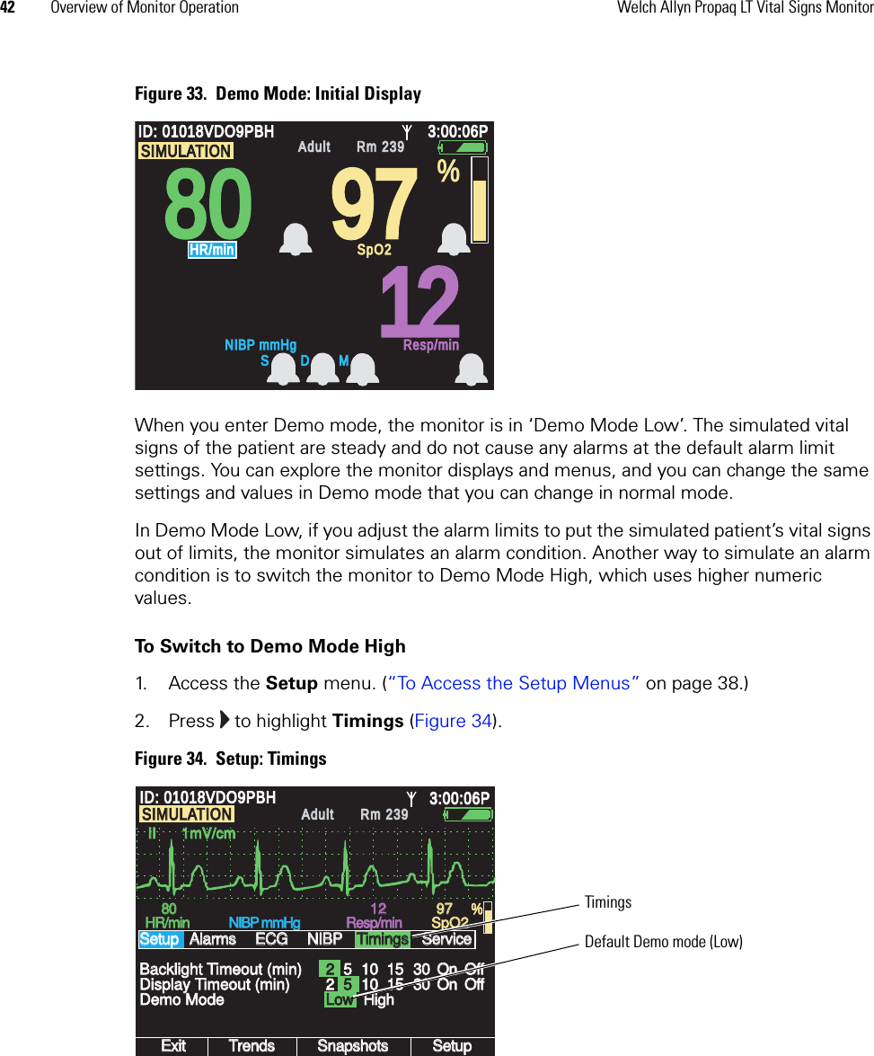 42 Overview of Monitor Operation Welch Allyn Propaq LT Vital Signs MonitorFigure 33.  Demo Mode: Initial DisplayWhen you enter Demo mode, the monitor is in ‘Demo Mode Low’. The simulated vital signs of the patient are steady and do not cause any alarms at the default alarm limit settings. You can explore the monitor displays and menus, and you can change the same settings and values in Demo mode that you can change in normal mode. In Demo Mode Low, if you adjust the alarm limits to put the simulated patient’s vital signs out of limits, the monitor simulates an alarm condition. Another way to simulate an alarm condition is to switch the monitor to Demo Mode High, which uses higher numeric values. To Switch to Demo Mode High1. Access the Setup menu. (“To Access the Setup Menus” on page 38.)2. Press   to highlight Timings (Figure 34). Figure 34.  Setup: Timings808097971212ID: 01018VDO9PBHID: 01018VDO9PBH3:00:06P3:00:06PAdultAdultRm 239Rm 239NIBP mmHgNIBP mmHgResp/minResp/minHR/minHR/minSpO2SpO2%SIMULATIONSIMULATIONS D M101015153030OnOnOffOffII      1mV/cmII      1mV/cmExitExitTrendsTrendsSnapshotsSnapshotsSetupSetup8080HR/minHR/minNIBP mmHgNIBP mmHgResp/minResp/minSpO2SpO2Demo ModeDemo ModeBacklight Timeout (min)Backlight Timeout (min)SetupSetup12129797 %ID: 01018VDO9PBHID: 01018VDO9PBH3:00:06P3:00:06PAdultAdultRm 239Rm 239AlarmsAlarmsECGECGNIBPNIBPTimingsTimingsServiceServiceDisplay Timeout (min)Display Timeout (min) 2LowLow5101015153030OnOnOffOff25SIMULATIONSIMULATIONHighHighTimingsDefault Demo mode (Low)