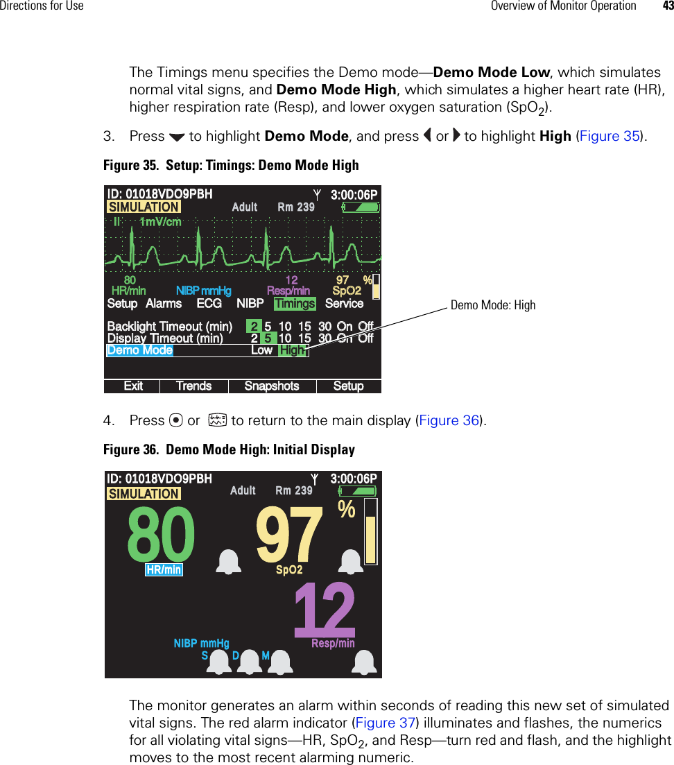 Directions for Use Overview of Monitor Operation 43The Timings menu specifies the Demo mode—Demo Mode Low, which simulates normal vital signs, and Demo Mode High, which simulates a higher heart rate (HR), higher respiration rate (Resp), and lower oxygen saturation (SpO2). 3. Press  to highlight Demo Mode, and press   or   to highlight High (Figure 35).Figure 35.  Setup: Timings: Demo Mode High4. Press  or   to return to the main display (Figure 36). Figure 36.  Demo Mode High: Initial DisplayThe monitor generates an alarm within seconds of reading this new set of simulated vital signs. The red alarm indicator (Figure 37) illuminates and flashes, the numerics for all violating vital signs—HR, SpO2, and Resp—turn red and flash, and the highlight moves to the most recent alarming numeric.101015153030OnOnOffOffII      1mV/cmII      1mV/cmExitExitTrendsTrendsSnapshotsSnapshotsSetupSetup8080HR/minHR/minNIBP mmHgNIBP mmHgResp/minResp/minSpO2SpO2Demo ModeDemo ModeBacklight Timeout (min)Backlight Timeout (min)SetupSetup12129797 %ID: 01018VDO9PBHID: 01018VDO9PBH3:00:06P3:00:06PAdultAdultRm 239Rm 239AlarmsAlarmsECGECGNIBPNIBPTimingsTimingsServiceServiceDisplay Timeout (min)Display Timeout (min) 2LowLow5101015153030OnOnOffOff25SIMULATIONSIMULATIONHighHighDemo Mode: High808097971212ID: 01018VDO9PBHID: 01018VDO9PBH3:00:06P3:00:06PAdultAdultRm 239Rm 239NIBP mmHgNIBP mmHgResp/minResp/minHR/minHR/minSpO2SpO2%SIMULATIONSIMULATIONS D M