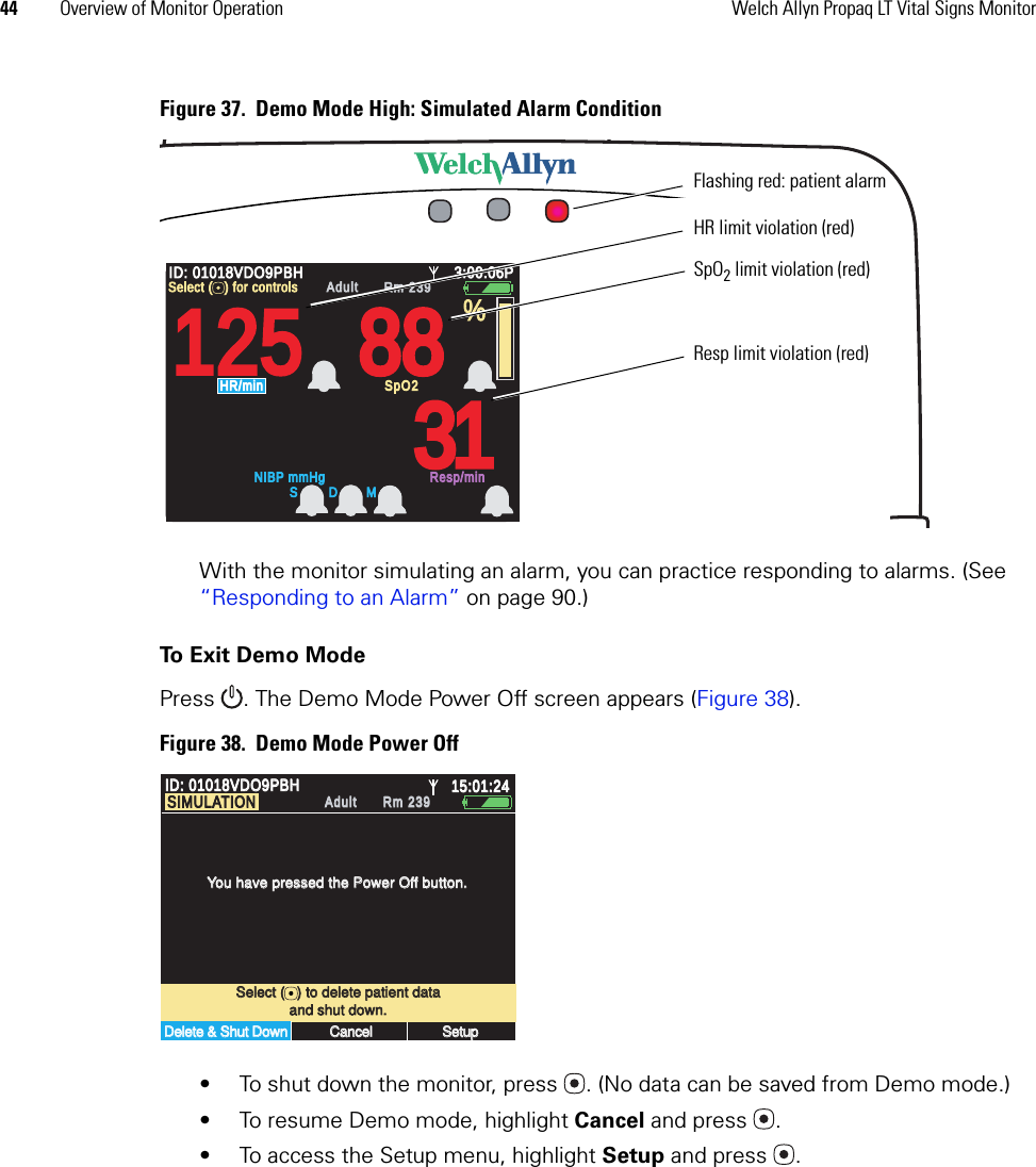 44 Overview of Monitor Operation Welch Allyn Propaq LT Vital Signs MonitorFigure 37.  Demo Mode High: Simulated Alarm ConditionWith the monitor simulating an alarm, you can practice responding to alarms. (See “Responding to an Alarm” on page 90.)To Exit Demo ModePress  . The Demo Mode Power Off screen appears (Figure 38). Figure 38.  Demo Mode Power Off• To shut down the monitor, press . (No data can be saved from Demo mode.)• To resume Demo mode, highlight Cancel and press .• To access the Setup menu, highlight Setup and press .14040/7878808012129797%HALL, ROBERT E.HALL, ROBERT E.345618734561873:00:06P3:00:06PAdult,Adult,Rm 239Rm 239HR/minHR/minNIBP mmHg (102)NIBP mmHg (102)@2:47P Manual@2:47P ManualResp/minResp/minSpO2SpO2SpO2SpO22x2xII  1mV/cmII  1mV/cm12512588883131ID: 01018VDO9PBHID: 01018VDO9PBH3:00:06P3:00:06PAdultAdultRm 239Rm 239NIBP mmHgNIBP mmHgResp/minResp/minHR/minHR/minSpO2SpO2%Select (   ) for controlsSelect (   ) for controlsS D MHR limit violation (red)SpO2 limit violation (red)Resp limit violation (red)Flashing red: patient alarmSelect (   ) to delete patient dataSelect (   ) to delete patient dataYou have pressed the Power Off button.You have pressed the Power Off button.Delete &amp; Shut DownDelete &amp; Shut DownCancelCancelSetupSetupand shut down.and shut down.ID: 01018VDO9PBHID: 01018VDO9PBH15:01:2415:01:24AdultAdultRm 239Rm 239SIMULATIONSIMULATION