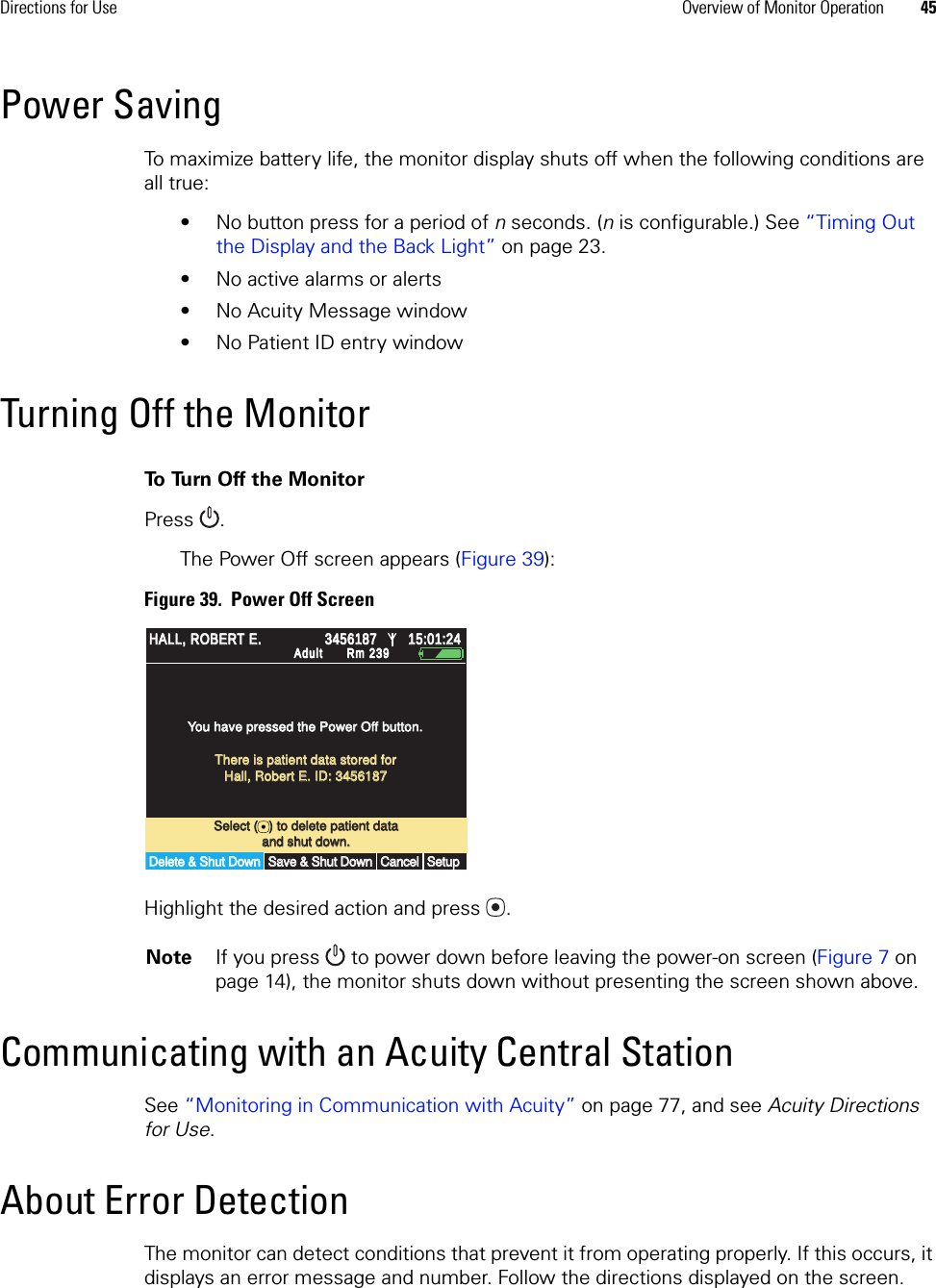 Directions for Use Overview of Monitor Operation 45Power SavingTo maximize battery life, the monitor display shuts off when the following conditions are all true: • No button press for a period of n seconds. (n is configurable.) See “Timing Out the Display and the Back Light” on page 23.• No active alarms or alerts• No Acuity Message window• No Patient ID entry windowTurning Off the MonitorTo  Tu rn  O ff  t h e  M o n i t o rPress .The Power Off screen appears (Figure 39):Figure 39.  Power Off ScreenHighlight the desired action and press .Communicating with an Acuity Central StationSee “Monitoring in Communication with Acuity” on page 77, and see Acuity Directions for Use.About Error DetectionThe monitor can detect conditions that prevent it from operating properly. If this occurs, it displays an error message and number. Follow the directions displayed on the screen.Note If you press   to power down before leaving the power-on screen (Figure 7 on page 14), the monitor shuts down without presenting the screen shown above.Select (   ) to delete patient dataSelect (   ) to delete patient dataYou have pressed the Power Off button.You have pressed the Power Off button.Delete &amp; Shut DownDelete &amp; Shut DownCancelCancelSetupSetupand shut down.and shut down.15:01:2415:01:24AdultAdultRm 239Rm 239There is patient data stored forThere is patient data stored forHall, Robert E. ID: 3456187Hall, Robert E. ID: 3456187Save &amp; Shut DownSave &amp; Shut DownHALL, ROBERT E.HALL, ROBERT E.34561873456187