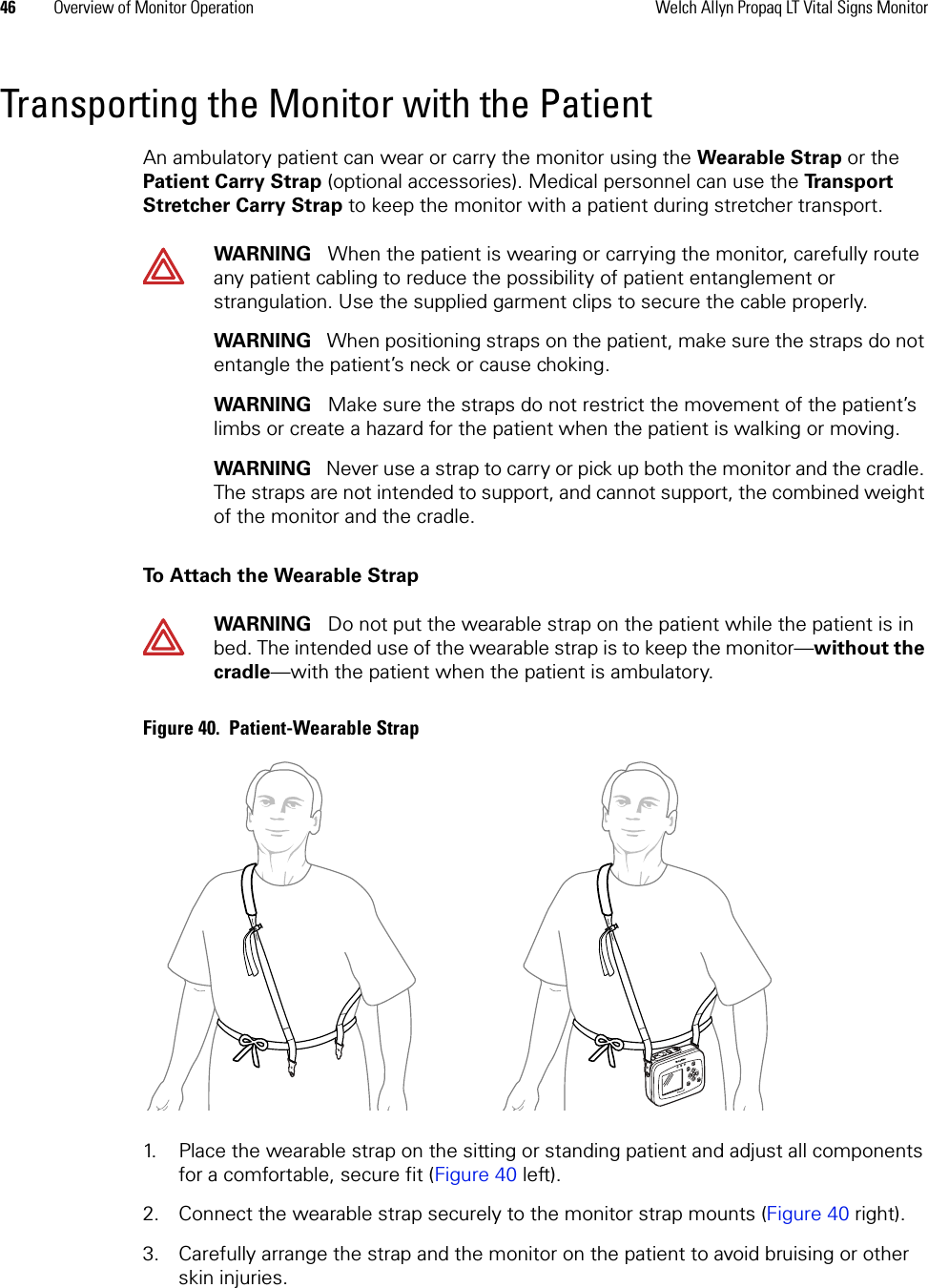 46 Overview of Monitor Operation Welch Allyn Propaq LT Vital Signs MonitorTransporting the Monitor with the PatientAn ambulatory patient can wear or carry the monitor using the Wearable Strap or the Patient Carry Strap (optional accessories). Medical personnel can use the Transport Stretcher Carry Strap to keep the monitor with a patient during stretcher transport.To Attach the Wearable StrapFigure 40.  Patient-Wearable Strap1. Place the wearable strap on the sitting or standing patient and adjust all components for a comfortable, secure fit (Figure 40 left).2. Connect the wearable strap securely to the monitor strap mounts (Figure 40 right).3. Carefully arrange the strap and the monitor on the patient to avoid bruising or other skin injuries.WARNING   When the patient is wearing or carrying the monitor, carefully route any patient cabling to reduce the possibility of patient entanglement or strangulation. Use the supplied garment clips to secure the cable properly.WARNING   When positioning straps on the patient, make sure the straps do not entangle the patient’s neck or cause choking. WARNING   Make sure the straps do not restrict the movement of the patient’s limbs or create a hazard for the patient when the patient is walking or moving.WARNING   Never use a strap to carry or pick up both the monitor and the cradle. The straps are not intended to support, and cannot support, the combined weight of the monitor and the cradle.WARNING   Do not put the wearable strap on the patient while the patient is in bed. The intended use of the wearable strap is to keep the monitor—without the cradle—with the patient when the patient is ambulatory. 