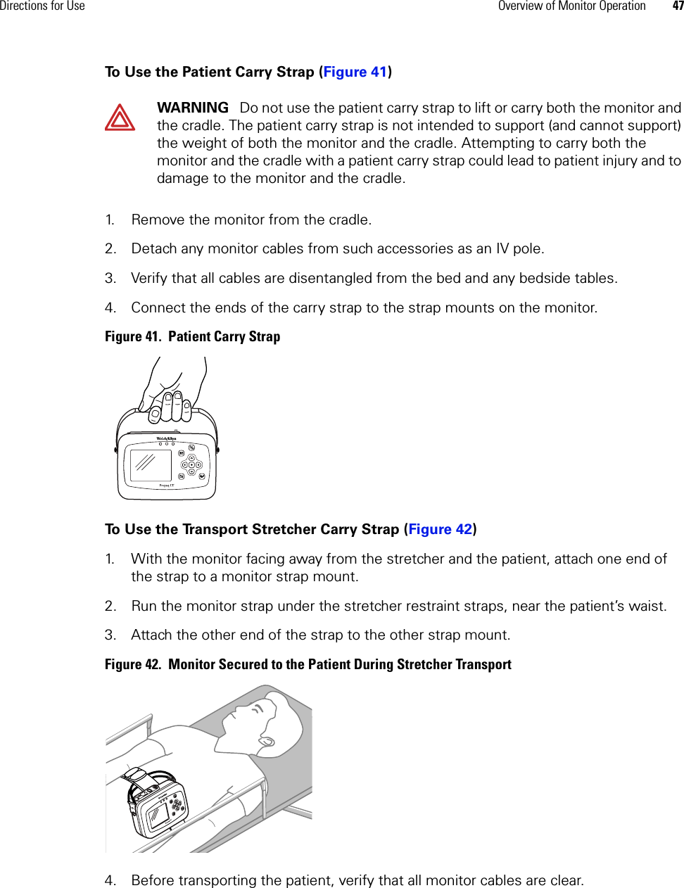 Directions for Use Overview of Monitor Operation 47To Use the Patient Carry Strap (Figure 41)1. Remove the monitor from the cradle.2. Detach any monitor cables from such accessories as an IV pole.3. Verify that all cables are disentangled from the bed and any bedside tables.4. Connect the ends of the carry strap to the strap mounts on the monitor.Figure 41.  Patient Carry StrapTo Use the Transport Stretcher Carry Strap (Figure 42)1. With the monitor facing away from the stretcher and the patient, attach one end of the strap to a monitor strap mount.2. Run the monitor strap under the stretcher restraint straps, near the patient’s waist.3. Attach the other end of the strap to the other strap mount.Figure 42.  Monitor Secured to the Patient During Stretcher Transport4. Before transporting the patient, verify that all monitor cables are clear.WARNING   Do not use the patient carry strap to lift or carry both the monitor and the cradle. The patient carry strap is not intended to support (and cannot support) the weight of both the monitor and the cradle. Attempting to carry both the monitor and the cradle with a patient carry strap could lead to patient injury and to damage to the monitor and the cradle.