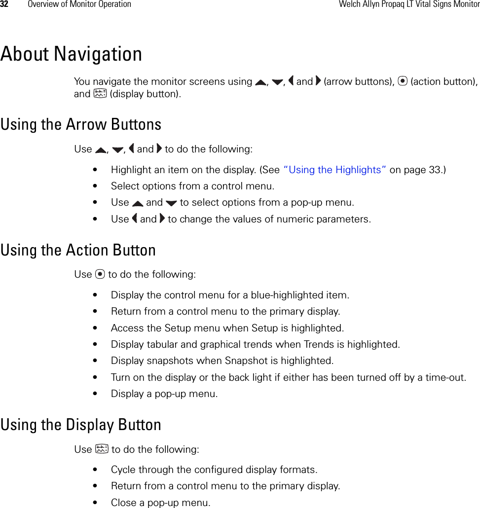 32 Overview of Monitor Operation Welch Allyn Propaq LT Vital Signs MonitorAbout NavigationYou navigate the monitor screens using  ,  ,   and   (arrow buttons),   (action button), and  (display button).Using the Arrow ButtonsUse  ,  ,   and   to do the following:• Highlight an item on the display. (See “Using the Highlights” on page 33.)• Select options from a control menu. • Use   and   to select options from a pop-up menu. • Use   and   to change the values of numeric parameters. Using the Action ButtonUse   to do the following:• Display the control menu for a blue-highlighted item.• Return from a control menu to the primary display.• Access the Setup menu when Setup is highlighted.• Display tabular and graphical trends when Trends is highlighted.• Display snapshots when Snapshot is highlighted.• Turn on the display or the back light if either has been turned off by a time-out.• Display a pop-up menu.Using the Display ButtonUse   to do the following:• Cycle through the configured display formats.• Return from a control menu to the primary display.• Close a pop-up menu.