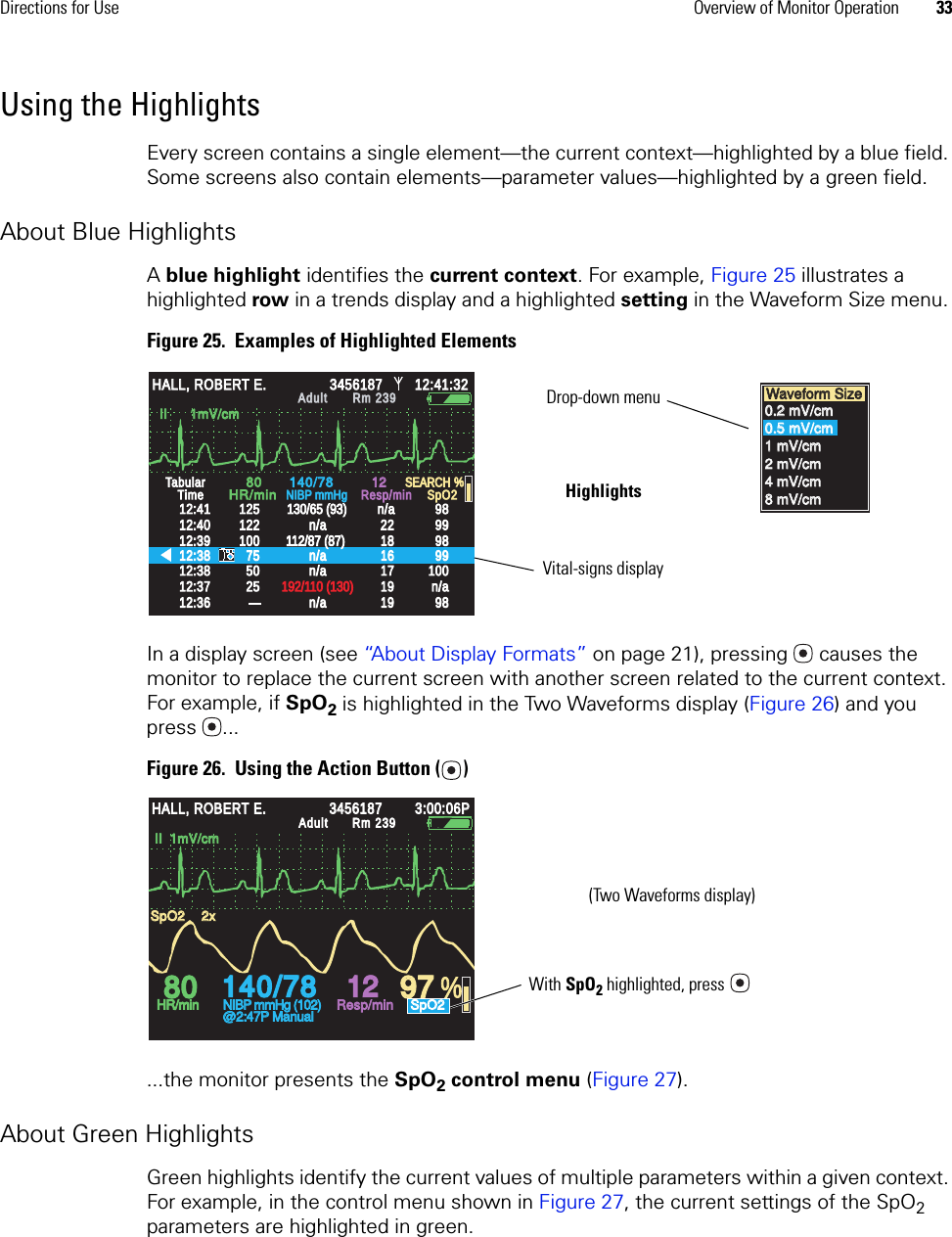 Directions for Use Overview of Monitor Operation 33Using the HighlightsEvery screen contains a single element—the current context—highlighted by a blue field. Some screens also contain elements—parameter values—highlighted by a green field. About Blue HighlightsA blue highlight identifies the current context. For example, Figure 25 illustrates a highlighted row in a trends display and a highlighted setting in the Waveform Size menu. Figure 25.  Examples of Highlighted ElementsIn a display screen (see “About Display Formats” on page 21), pressing  causes the monitor to replace the current screen with another screen related to the current context. For example, if SpO2 is highlighted in the Two Waveforms display (Figure 26) and you press ...Figure 26.  Using the Action Button ( )...the monitor presents the SpO2 control menu (Figure 27). About Green HighlightsGreen highlights identify the current values of multiple parameters within a given context. For example, in the control menu shown in Figure 27, the current settings of the SpO2 parameters are highlighted in green.II      1mV/cmII      1mV/cm%12:4112:4112:4012:4012:3912:3912:3812:3812:3712:3712:3812:3812:3612:36125125122122100100757550502525130/65 (93)130/65 (93)112/87 (87)112/87 (87)192/110 (130)192/110 (130)n/an/an/an/an/an/an/an/a22221818161617171919191998989898999999999898100100n/an/a1212SpO2SpO2SEARCHSEARCHTabularTabularTimeTime8080140/78140/78HR/minHR/minNIBP mmHgNIBP mmHgResp/minResp/minn/an/aHALL, ROBERT E.HALL, ROBERT E.3456187345618712:41:3212:41:32AdultAdultRm 239Rm 239Waveform SizeWaveform Size0.2 mV/cm0.2 mV/cm0.5 mV/cm0.5 mV/cm1 mV/cm1 mV/cm2 mV/cm2 mV/cm4 mV/cm4 mV/cm8 mV/cm8 mV/cmHighlightsDrop-down menuVital-signs display140/78140/78808012129797 %HALL, ROBERT E.HALL, ROBERT E.345618734561873:00:06P3:00:06PAdultAdultRm 239Rm 239HR/minHR/minNIBP mmHg (102)NIBP mmHg (102)@2:47P Manual@2:47P ManualResp/minResp/minSpO2SpO2SpO2SpO22x2xII  1mV/cmII  1mV/cmWith SpO2 highlighted, press(Two Waveforms display)