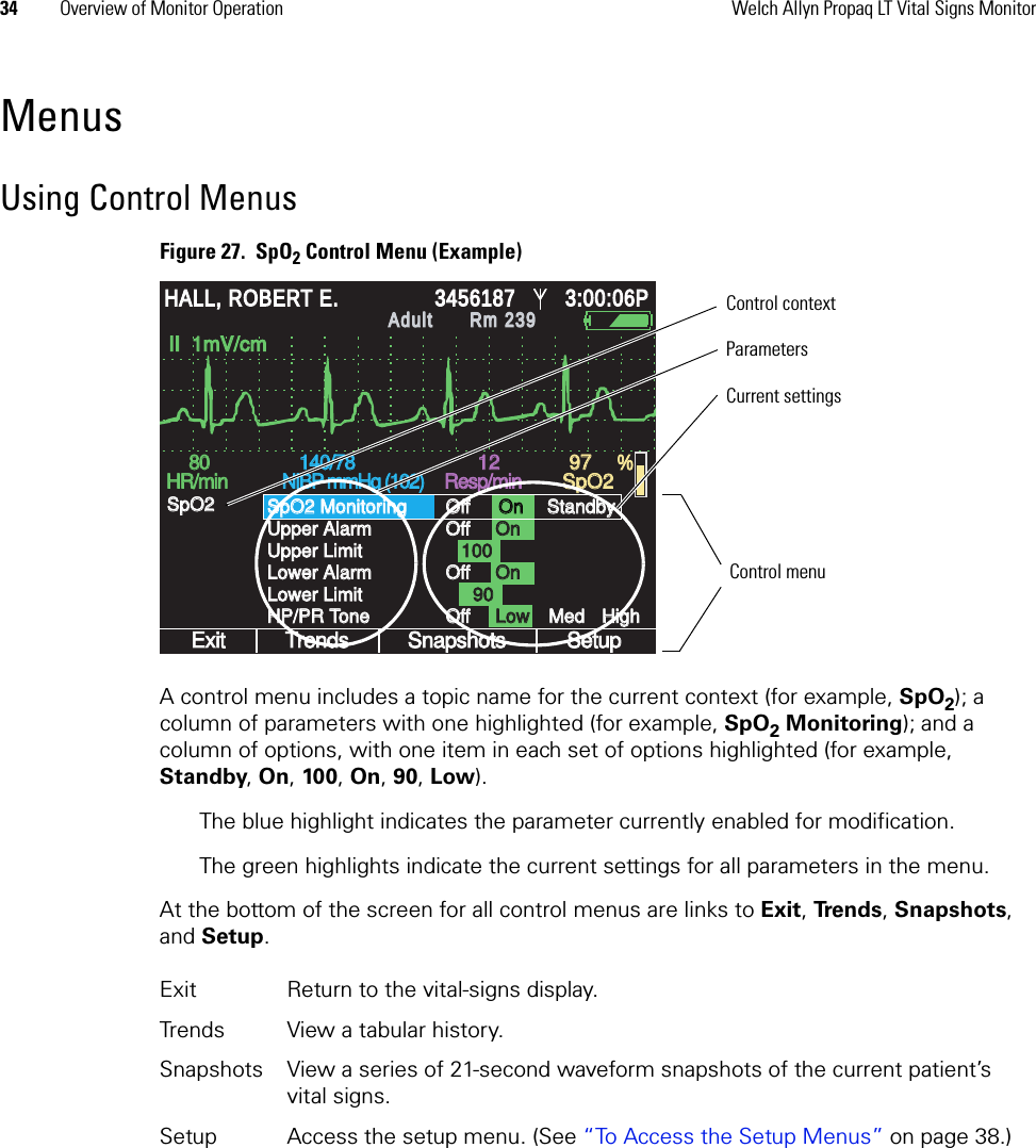 34 Overview of Monitor Operation Welch Allyn Propaq LT Vital Signs MonitorMenusUsing Control MenusFigure 27.  SpO2 Control Menu (Example)A control menu includes a topic name for the current context (for example, SpO2); a column of parameters with one highlighted (for example, SpO2 Monitoring); and a column of options, with one item in each set of options highlighted (for example, Standby, On, 100, On, 90, Low). The blue highlight indicates the parameter currently enabled for modification. The green highlights indicate the current settings for all parameters in the menu. At the bottom of the screen for all control menus are links to Exit, Trends, Snapshots, and Setup.Exit Return to the vital-signs display.Trends View a tabular history.Snapshots View a series of 21-second waveform snapshots of the current patient’s vital signs.Setup Access the setup menu. (See “To Access the Setup Menus” on page 38.)%HALL, ROBERT E.HALL, ROBERT E.345618734561873:00:06P3:00:06PAdultAdultRm 239Rm 239II  1mV/cmII  1mV/cmExitExitTrendsTrendsSnapshotsSnapshotsSetupSetupSpO2 MonitoringSpO2 MonitoringUpper AlarmUpper AlarmUpper LimitUpper LimitLower AlarmLower AlarmLower LimitLower LimitHP/PR ToneHP/PR ToneSpO2SpO2OffOffOffOffOffOffOffOffOnOnOnOnOnOnLowLowMedMedHighHigh1001009090StandbyStandby8080HR/minHR/min140/78140/78NIBP mmHg (102)NIBP mmHg (102)Resp/minResp/minSpO2SpO212129797Control menuControl contextParametersCurrent settings