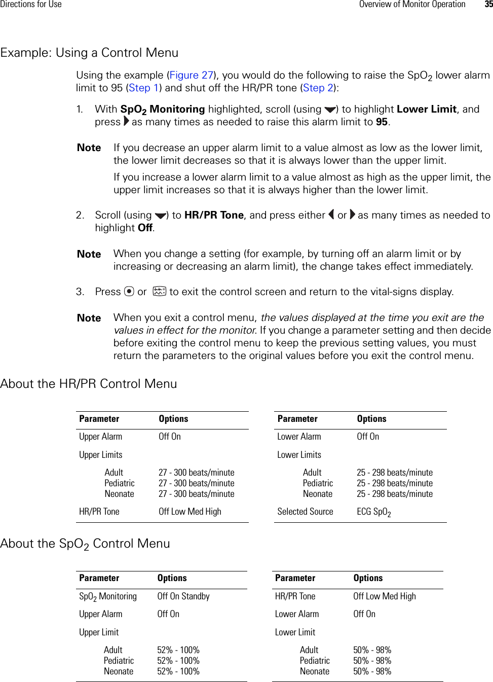 Directions for Use Overview of Monitor Operation 35Example: Using a Control MenuUsing the example (Figure 27), you would do the following to raise the SpO2 lower alarm limit to 95 (Step 1) and shut off the HR/PR tone (Step 2):1. W i t h   SpO2 Monitoring highlighted, scroll (using  ) to highlight Lower Limit, and press   as many times as needed to raise this alarm limit to 95.2. Scroll (using  ) to HR/PR Tone, and press either   or   as many times as needed to highlight Off.3. Press  or   to exit the control screen and return to the vital-signs display. About the HR/PR Control MenuAbout the SpO2 Control MenuNote If you decrease an upper alarm limit to a value almost as low as the lower limit, the lower limit decreases so that it is always lower than the upper limit.If you increase a lower alarm limit to a value almost as high as the upper limit, the upper limit increases so that it is always higher than the lower limit.Note When you change a setting (for example, by turning off an alarm limit or by increasing or decreasing an alarm limit), the change takes effect immediately. Note When you exit a control menu, the values displayed at the time you exit are the values in effect for the monitor. If you change a parameter setting and then decide before exiting the control menu to keep the previous setting values, you must return the parameters to the original values before you exit the control menu.Parameter Options Parameter OptionsUpper Alarm  Off On Lower Alarm  Off OnUpper Limits Lower Limits AdultPediatricNeonate27 - 300 beats/minute27 - 300 beats/minute27 - 300 beats/minuteAdultPediatricNeonate25 - 298 beats/minute25 - 298 beats/minute25 - 298 beats/minuteHR/PR Tone  Off Low Med High Selected Source  ECG SpO2Parameter Options Parameter OptionsSpO2 Monitoring Off On Standby HR/PR Tone  Off Low Med HighUpper Alarm  Off On Lower Alarm  Off OnUpper Limit  Lower Limit AdultPediatricNeonate52% - 100%52% - 100%52% - 100%AdultPediatricNeonate50% - 98%50% - 98%50% - 98%