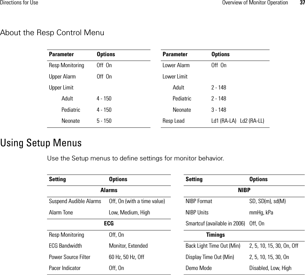 Directions for Use Overview of Monitor Operation 37About the Resp Control MenuUsing Setup MenusUse the Setup menus to define settings for monitor behavior. Parameter Options Parameter OptionsResp Monitoring Off  On Lower Alarm  Off  OnUpper Alarm  Off  On Lower Limit Upper Limit Adult 2 - 148Adult 4 - 150 Pediatric 2 - 148Pediatric 4 - 150 Neonate 3 - 148Neonate 5 - 150 Resp Lead Ld1 (RA-LA) Ld2 (RA-LL)Setting Options Setting OptionsAlarms NIBPSuspend Audible Alarms Off, On (with a time value) NIBP Format SD, SD(m), sd(M)Alarm Tone Low, Medium, High NIBP Units mmHg, kPaECG Smartcuf (available in 2006) Off, OnResp Monitoring Off, On TimingsECG Bandwidth Monitor, Extended Back Light Time Out (Min) 2, 5, 10, 15, 30, On, OffPower Source Filter 60 Hz, 50 Hz, Off Display Time Out (Min) 2, 5, 10, 15, 30, OnPacer Indicator Off, On Demo Mode Disabled, Low, High