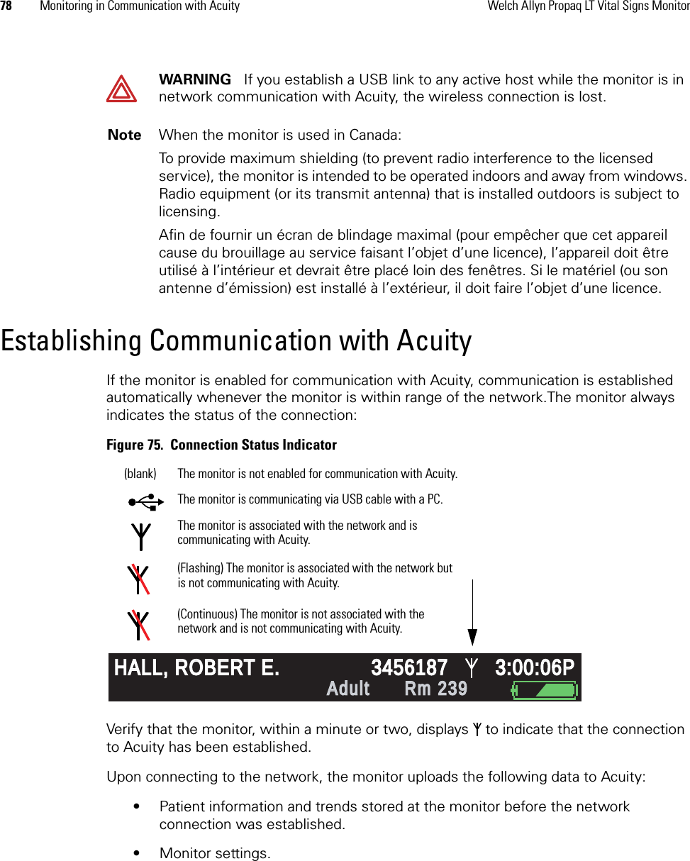 78 Monitoring in Communication with Acuity Welch Allyn Propaq LT Vital Signs MonitorEstablishing Communication with AcuityIf the monitor is enabled for communication with Acuity, communication is established automatically whenever the monitor is within range of the network.The monitor always indicates the status of the connection:Figure 75.  Connection Status IndicatorVerify that the monitor, within a minute or two, displays  to indicate that the connection to Acuity has been established.Upon connecting to the network, the monitor uploads the following data to Acuity:• Patient information and trends stored at the monitor before the network connection was established.• Monitor settings.WARNING   If you establish a USB link to any active host while the monitor is in network communication with Acuity, the wireless connection is lost.Note When the monitor is used in Canada:To provide maximum shielding (to prevent radio interference to the licensed service), the monitor is intended to be operated indoors and away from windows. Radio equipment (or its transmit antenna) that is installed outdoors is subject to licensing.Afin de fournir un écran de blindage maximal (pour empêcher que cet appareil cause du brouillage au service faisant l’objet d’une licence), l’appareil doit être utilisé à l’intérieur et devrait être placé loin des fenêtres. Si le matériel (ou son antenne d’émission) est installé à l’extérieur, il doit faire l’objet d’une licence.%140/7880 12 97HALL, ROBERT E.HALL, ROBERT E.345618734561873:00:06P3:00:06PAdultAdultRm 239Rm 239HR/min NIBP mmHg (102)@2:47P Manual Resp/min SpO2  II        1mV/cmThe monitor is associated with the network and is communicating with Acuity.(Flashing) The monitor is associated with the network but is not communicating with Acuity.(Continuous) The monitor is not associated with the network and is not communicating with Acuity.The monitor is not enabled for communication with Acuity.(blank)The monitor is communicating via USB cable with a PC.