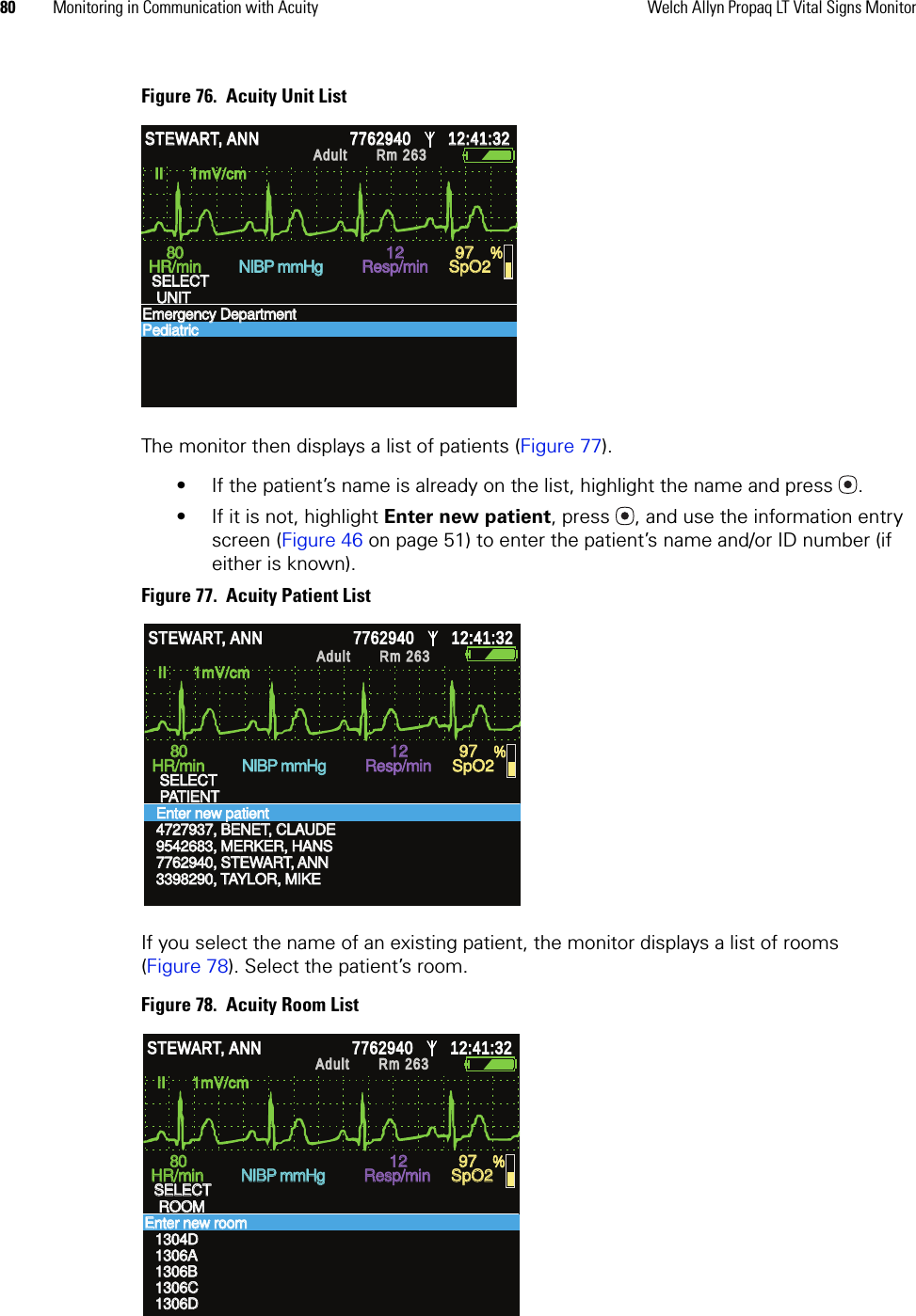 80 Monitoring in Communication with Acuity Welch Allyn Propaq LT Vital Signs MonitorFigure 76.  Acuity Unit ListThe monitor then displays a list of patients (Figure 77). • If the patient’s name is already on the list, highlight the name and press . • If it is not, highlight Enter new patient, press , and use the information entry screen (Figure 46 on page 51) to enter the patient’s name and/or ID number (if either is known).Figure 77.  Acuity Patient ListIf you select the name of an existing patient, the monitor displays a list of rooms (Figure 78). Select the patient’s room.Figure 78.  Acuity Room ListII      1mV/cm II      1mV/cm HR/min HR/min NIBP mmHg NIBP mmHg Resp/min Resp/min SpO2 SpO2 % % STEWART, ANN STEWART, ANN 7762940 7762940 12:41:32 12:41:32 Adult Adult Rm 263Rm 263SELECT SELECT UNIT UNIT Emergency DepartmentEmergency DepartmentPediatric Pediatric 80 80 12 12 97 97 II      1mV/cm II      1mV/cm 7762940, STEWART, ANN 7762940, STEWART, ANN 3398290, TAYLOR, MIKE 3398290, TAYLOR, MIKE HR/min HR/min NIBP mmHg NIBP mmHg Resp/min Resp/min SpO2 SpO2 % % STEWART, ANN STEWART, ANN 7762940 7762940 12:41:32 12:41:32 Adult Adult Rm 263Rm 263SELECT SELECT PATIENT PATIENT Enter new patient Enter new patient 4727937, BENET, CLAUDE 4727937, BENET, CLAUDE 9542683, MERKER, HANS 9542683, MERKER, HANS 80 80 12 12 97 97 II      1mV/cm II      1mV/cm 1306B1306B1306C1306CHR/min HR/min NIBP mmHg NIBP mmHg Resp/min Resp/min SpO2 SpO2 % % STEWART, ANN STEWART, ANN 7762940 7762940 12:41:32 12:41:32 Adult Adult Rm 263Rm 263SELECT SELECT ROOM ROOM Enter new room Enter new room 1304D1304D1306A1306A1306D1306D80 80 12 12 97 97 