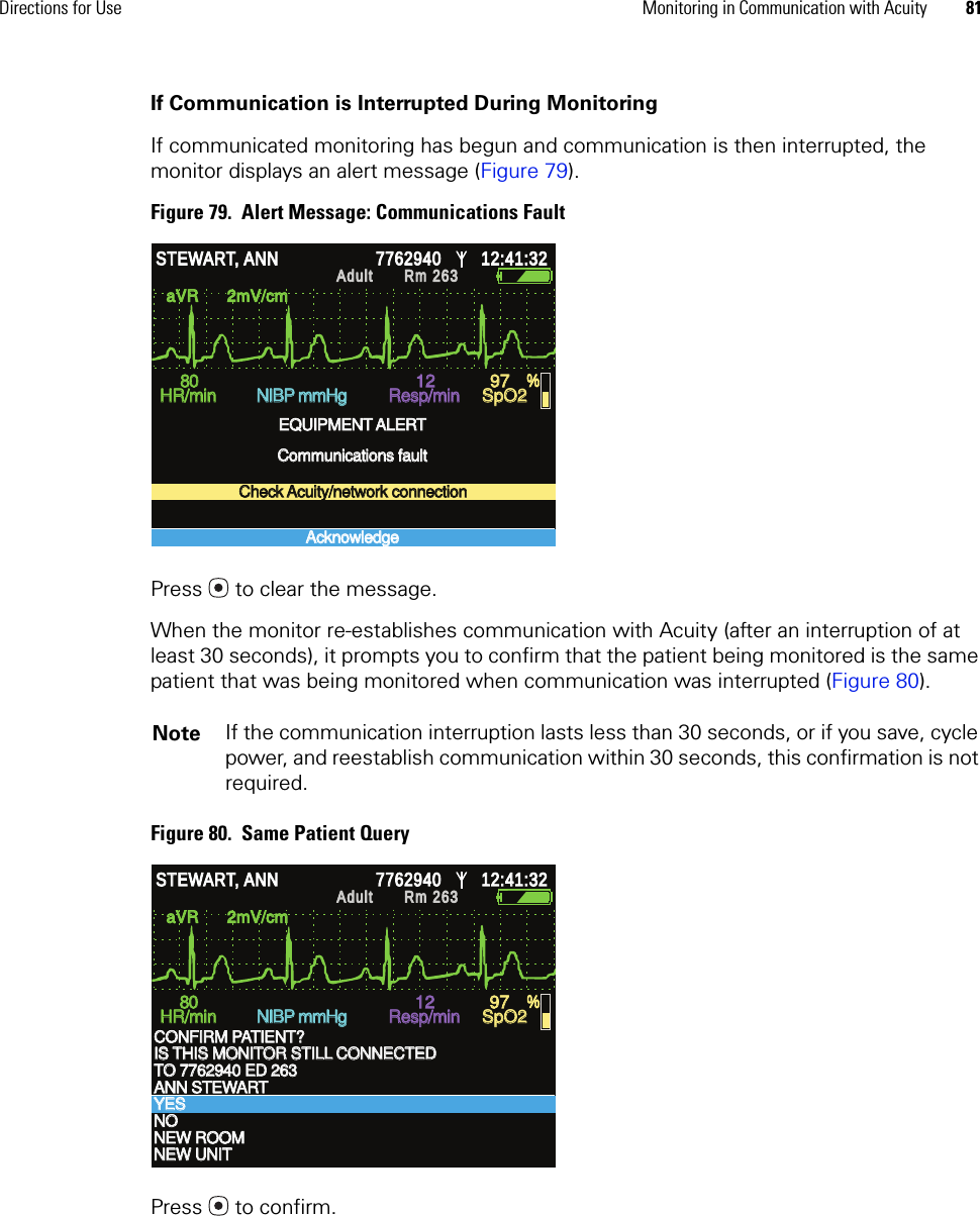 Directions for Use Monitoring in Communication with Acuity 81If Communication is Interrupted During MonitoringIf communicated monitoring has begun and communication is then interrupted, the monitor displays an alert message (Figure 79).Figure 79.  Alert Message: Communications FaultPress  to clear the message.When the monitor re-establishes communication with Acuity (after an interruption of at least 30 seconds), it prompts you to confirm that the patient being monitored is the same patient that was being monitored when communication was interrupted (Figure 80).Figure 80.  Same Patient QueryPress  to confirm.Note If the communication interruption lasts less than 30 seconds, or if you save, cycle power, and reestablish communication within 30 seconds, this confirmation is not required.aVR      2mV/cm aVR      2mV/cm HR/min HR/min NIBP mmHg NIBP mmHg Resp/min Resp/min SpO2 SpO2 % % STEWART, ANN STEWART, ANN 7762940 7762940 12:41:32 12:41:32 Adult Adult Rm 263Rm 263EQUIPMENT ALERT EQUIPMENT ALERT Communications fault Communications fault Check Acuity/network connection Check Acuity/network connection Acknowledge Acknowledge 80 80 12 12 97 97 aVR      2mV/cm aVR      2mV/cm HR/min HR/min NIBP mmHg NIBP mmHg Resp/min Resp/min SpO2 SpO2 % % STEWART, ANN STEWART, ANN 7762940 7762940 12:41:32 12:41:32 Adult Adult Rm 263Rm 263CONFIRM PATIENT? CONFIRM PATIENT? TO 7762940 ED 263 TO 7762940 ED 263 YES YES NEW UNIT NEW UNIT IS THIS MONITOR STILL CONNECTED IS THIS MONITOR STILL CONNECTED ANN STEWART ANN STEWART NO NO NEW ROOM NEW ROOM 80 80 12 12 97 97 