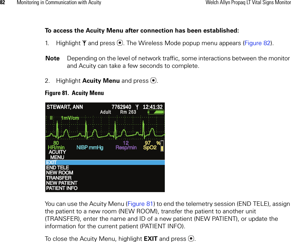 82 Monitoring in Communication with Acuity Welch Allyn Propaq LT Vital Signs MonitorTo access the Acuity Menu after connection has been established:1. Highlight   and press  . The Wireless Mode popup menu appears (Figure 82).2. Highlight Acuity Menu and press .Figure 81.  Acuity MenuYou can use the Acuity Menu (Figure 81) to end the telemetry session (END TELE), assign the patient to a new room (NEW ROOM), transfer the patient to another unit (TRANSFER), enter the name and ID of a new patient (NEW PATIENT), or update the information for the current patient (PATIENT INFO).To close the Acuity Menu, highlight EXIT and press  .Note Depending on the level of network traffic, some interactions between the monitor and Acuity can take a few seconds to complete.II      1mV/cm II      1mV/cm TRANSFER TRANSFER NEW PATIENT NEW PATIENT 80 80 HR/min HR/min NIBP mmHg NIBP mmHg Resp/min Resp/min SpO2 SpO2 12 12 97 97 % % STEWART, ANN STEWART, ANN 7762940 7762940 12:41:32 12:41:32 Adult Adult Rm 263Rm 263ACUITY ACUITY MENU MENU EXIT EXIT END TELE END TELE NEW ROOM NEW ROOM PATIENT INFO PATIENT INFO 