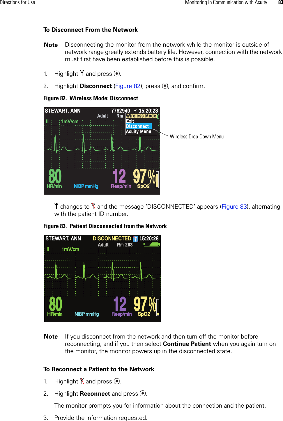 Directions for Use Monitoring in Communication with Acuity 83To Disconnect From the Network1. Highlight  and press .2. Highlight Disconnect (Figure 82), press , and confirm.Figure 82.  Wireless Mode: Disconnect changes to   and the message ‘DISCONNECTED’ appears (Figure 83), alternating with the patient ID number.Figure 83.  Patient Disconnected from the NetworkTo Reconnect a Patient to the Network1. Highlight   and press . 2. Highlight Reconnect and press . The monitor prompts you for information about the connection and the patient.3. Provide the information requested.Note Disconnecting the monitor from the network while the monitor is outside of network range greatly extends battery life. However, connection with the network must first have been established before this is possible.Note If you disconnect from the network and then turn off the monitor before reconnecting, and if you then select Continue Patient when you again turn on the monitor, the monitor powers up in the disconnected state.% 80 80 12 12 97 97STEWART, ANNSTEWART, ANN7762940776294015:20:2815:20:28AdultAdultRm ED 263Rm ED 263HR/minHR/minNIBP mmHgNIBP mmHgResp/minResp/minSpO2SpO2II         1mV/cmII         1mV/cmWireless ModeWireless ModeExitExitDisconnectDisconnectAcuity MenuAcuity MenuWireless Drop-Down Menu% %  80  80  12  12  97  97 STEWART, ANN STEWART, ANN DISCONNECTED DISCONNECTED 15:20:28 15:20:28 Adult Adult Rm 263Rm 263HR/min HR/min NIBP mmHg NIBP mmHg Resp/min Resp/min SpO2 SpO2 II         1mV/cm II         1mV/cm 