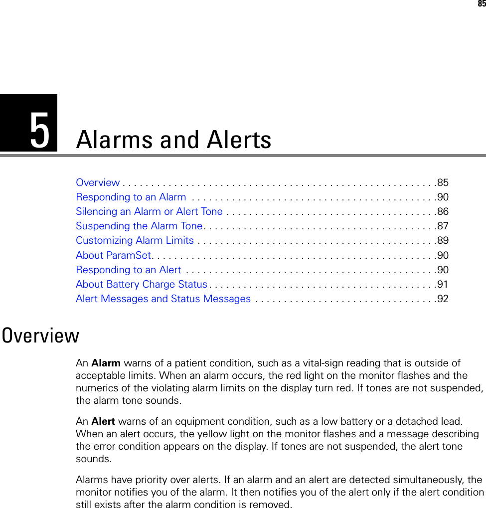 585Alarms and AlertsOverview . . . . . . . . . . . . . . . . . . . . . . . . . . . . . . . . . . . . . . . . . . . . . . . . . . . . . . .85Responding to an Alarm  . . . . . . . . . . . . . . . . . . . . . . . . . . . . . . . . . . . . . . . . . . .90Silencing an Alarm or Alert Tone . . . . . . . . . . . . . . . . . . . . . . . . . . . . . . . . . . . . .86Suspending the Alarm Tone. . . . . . . . . . . . . . . . . . . . . . . . . . . . . . . . . . . . . . . . .87Customizing Alarm Limits . . . . . . . . . . . . . . . . . . . . . . . . . . . . . . . . . . . . . . . . . .89About ParamSet. . . . . . . . . . . . . . . . . . . . . . . . . . . . . . . . . . . . . . . . . . . . . . . . . .90Responding to an Alert  . . . . . . . . . . . . . . . . . . . . . . . . . . . . . . . . . . . . . . . . . . . .90About Battery Charge Status . . . . . . . . . . . . . . . . . . . . . . . . . . . . . . . . . . . . . . . .91Alert Messages and Status Messages . . . . . . . . . . . . . . . . . . . . . . . . . . . . . . . .92OverviewAn Alarm warns of a patient condition, such as a vital-sign reading that is outside of acceptable limits. When an alarm occurs, the red light on the monitor flashes and the numerics of the violating alarm limits on the display turn red. If tones are not suspended, the alarm tone sounds.An Alert warns of an equipment condition, such as a low battery or a detached lead. When an alert occurs, the yellow light on the monitor flashes and a message describing the error condition appears on the display. If tones are not suspended, the alert tone sounds.Alarms have priority over alerts. If an alarm and an alert are detected simultaneously, the monitor notifies you of the alarm. It then notifies you of the alert only if the alert condition still exists after the alarm condition is removed.