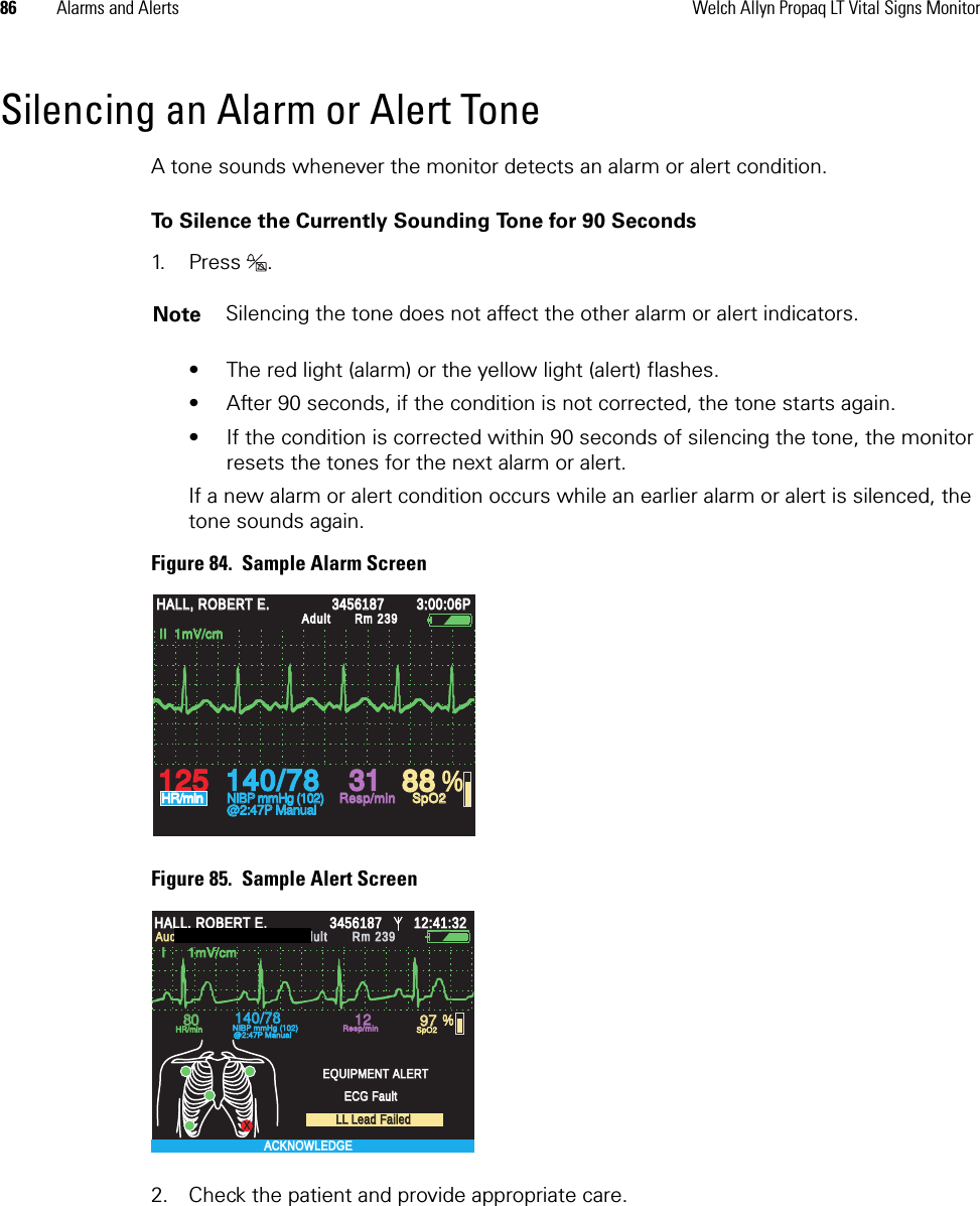 86 Alarms and Alerts Welch Allyn Propaq LT Vital Signs MonitorSilencing an Alarm or Alert ToneA tone sounds whenever the monitor detects an alarm or alert condition. To Silence the Currently Sounding Tone for 90 Seconds1. P r e s s .  • The red light (alarm) or the yellow light (alert) flashes. • After 90 seconds, if the condition is not corrected, the tone starts again. • If the condition is corrected within 90 seconds of silencing the tone, the monitor resets the tones for the next alarm or alert. If a new alarm or alert condition occurs while an earlier alarm or alert is silenced, the tone sounds again.Figure 84.  Sample Alarm ScreenFigure 85.  Sample Alert Screen2. Check the patient and provide appropriate care.Note Silencing the tone does not affect the other alarm or alert indicators.%140/78140/7812512531318888HALL, ROBERT E.HALL, ROBERT E.345618734561873:00:06P3:00:06PAdultAdultRm 239Rm 239HR/minHR/minNIBP mmHg (102)NIBP mmHg (102)@2:47P Manual@2:47P ManualResp/minResp/minSpO2SpO2II  1mV/cmII  1mV/cmXResp/minResp/minSpO2SpO2I      1mV/cmI      1mV/cmHALL, ROBERT E.HALL, ROBERT E.3456187345618712:41:3212:41:32AdultAdultRm 239Rm 239Audible Alarms SilencedAudible Alarms Silenced8080140/78140/7812129797 %HR/minHR/minNIBP mmHg (102)NIBP mmHg (102)@2:47P Manual@2:47P ManualEQUIPMENT ALERTEQUIPMENT ALERTECG FaultECG FaultLL Lead FailedLL Lead FailedACKNOWLEDGEACKNOWLEDGE