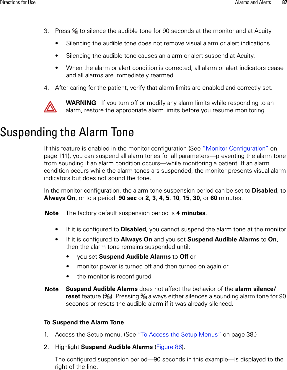 Directions for Use Alarms and Alerts 873. Press  to silence the audible tone for 90 seconds at the monitor and at Acuity.• Silencing the audible tone does not remove visual alarm or alert indications.• Silencing the audible tone causes an alarm or alert suspend at Acuity.• When the alarm or alert condition is corrected, all alarm or alert indicators cease and all alarms are immediately rearmed.4. After caring for the patient, verify that alarm limits are enabled and correctly set.Suspending the Alarm ToneIf this feature is enabled in the monitor configuration (See “Monitor Configuration” on page 111), you can suspend all alarm tones for all parameters—preventing the alarm tone from sounding if an alarm condition occurs—while monitoring a patient. If an alarm condition occurs while the alarm tones ars suspended, the monitor presents visual alarm indicators but does not sound the tone.In the monitor configuration, the alarm tone suspension period can be set to Disabled, to Always On, or to a period: 90 sec or 2, 3, 4, 5, 10, 15, 30, or 60 minutes.• If it is configured to Disabled, you cannot suspend the alarm tone at the monitor.• If it is configured to Always On and you set Suspend Audible Alarms to On, then the alarm tone remains suspended until:•you set Suspend Audible Alarms to Off or • monitor power is turned off and then turned on again or• the monitor is reconfiguredTo Suspend the Alarm Tone1. Access the Setup menu. (See “To Access the Setup Menus” on page 38.)2. Highlight Suspend Audible Alarms (Figure 86). The configured suspension period—90 seconds in this example—is displayed to the right of the line.WARNING   If you turn off or modify any alarm limits while responding to an alarm, restore the appropriate alarm limits before you resume monitoring.Note The factory default suspension period is 4 minutes.Note Suspend Audible Alarms does not affect the behavior of the alarm silence/reset feature ( ). Pressing   always either silences a sounding alarm tone for 90 seconds or resets the audible alarm if it was already silenced.