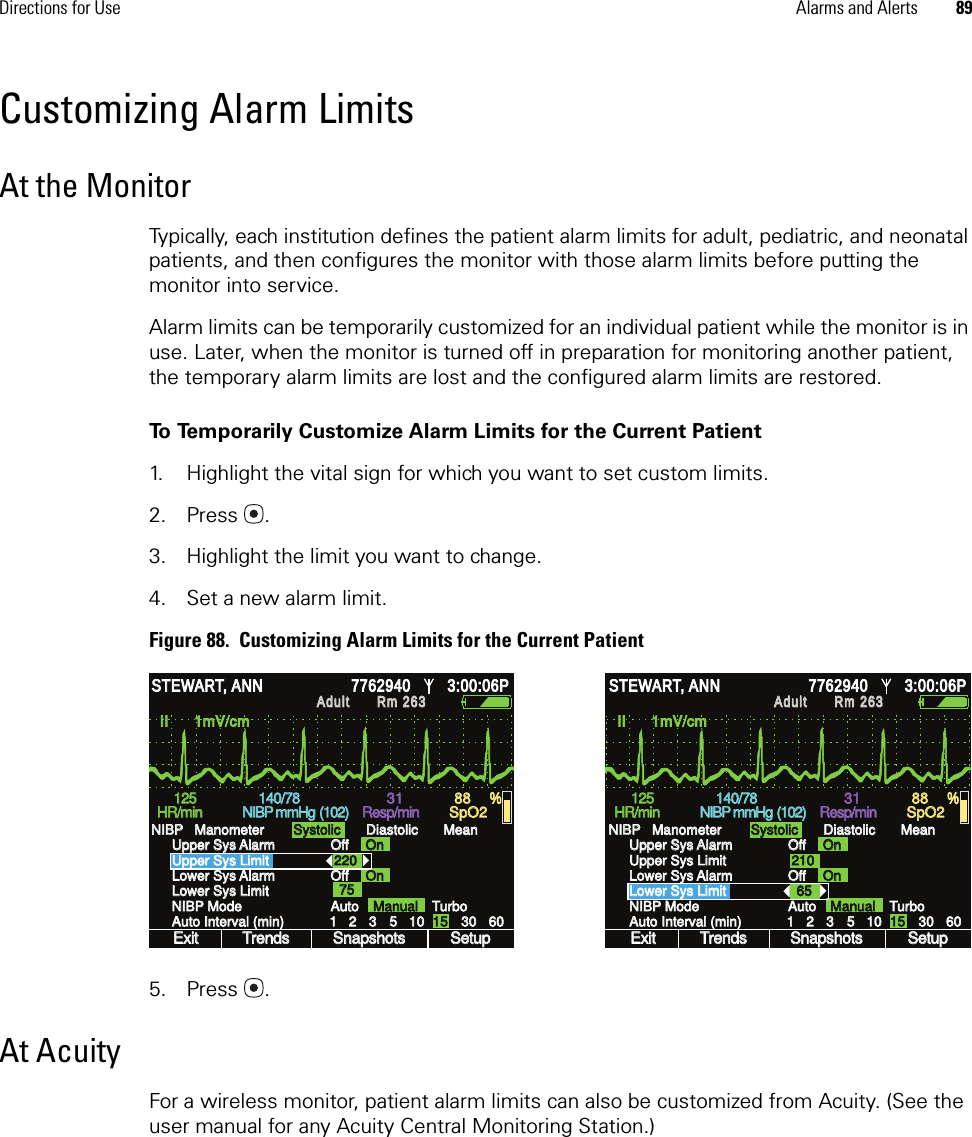 Directions for Use Alarms and Alerts 89Customizing Alarm LimitsAt the MonitorTypically, each institution defines the patient alarm limits for adult, pediatric, and neonatal patients, and then configures the monitor with those alarm limits before putting the monitor into service. Alarm limits can be temporarily customized for an individual patient while the monitor is in use. Later, when the monitor is turned off in preparation for monitoring another patient, the temporary alarm limits are lost and the configured alarm limits are restored.To Temporarily Customize Alarm Limits for the Current Patient1. Highlight the vital sign for which you want to set custom limits.2. Press .3. Highlight the limit you want to change.4. Set a new alarm limit.Figure 88.  Customizing Alarm Limits for the Current Patient5. Press .At AcuityFor a wireless monitor, patient alarm limits can also be customized from Acuity. (See the user manual for any Acuity Central Monitoring Station.)II      1mV/cm II      1mV/cm 1 1 2 2 3 3 5 5 10 10 15 15 30 30 60 60 Exit Exit Trends Trends Snapshots Snapshots Setup Setup Auto Auto Manual Manual Turbo Turbo HR/min HR/min NIBP mmHg  NIBP mmHg  Resp/min Resp/min SpO2 SpO2 Off Off Off Off On On On On 220 220 Lower Sys Limit Lower Sys Limit NIBP Mode NIBP Mode Auto Interval (min) Auto Interval (min) Upper Sys Alarm Upper Sys Alarm Upper Sys Limit Upper Sys Limit Lower Sys Alarm Lower Sys Alarm NIBP   Manometer NIBP   Manometer Systolic Systolic Diastolic Diastolic Mean Mean 75 75 % % STEWART, ANN STEWART, ANN 7762940 7762940 3:00:06P 3:00:06P Adult Adult Rm 263Rm 263125 125 140/78 140/78 31 31 88 88 (102) (102) II      1mV/cm II      1mV/cm 1 1 2 2 3 3 5 5 10 10 15 15 30 30 60 60 Exit Exit Trends Trends Snapshots Snapshots Setup Setup Auto Auto Manual Manual Turbo Turbo HR/min HR/min NIBP mmHg  NIBP mmHg  Resp/min Resp/min SpO2 SpO2 Off Off Off Off On On On On 210 210 Lower Sys Limit Lower Sys Limit NIBP Mode NIBP Mode Auto Interval (min) Auto Interval (min) Upper Sys Alarm Upper Sys Alarm Upper Sys Limit Upper Sys Limit Lower Sys Alarm Lower Sys Alarm NIBP   Manometer NIBP   Manometer Systolic Systolic Diastolic Diastolic Mean Mean 65 65 % % STEWART, ANN STEWART, ANN 7762940 7762940 3:00:06P 3:00:06P Adult Adult Rm 263Rm 263(102) (102) 125 125 140/78 140/78 31 31 88 88 