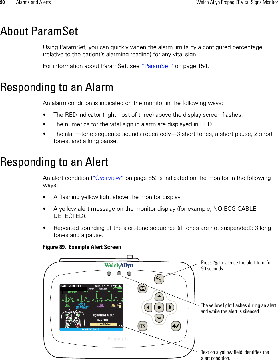 90 Alarms and Alerts Welch Allyn Propaq LT Vital Signs MonitorAbout ParamSetUsing ParamSet, you can quickly widen the alarm limits by a configured percentage (relative to the patient’s alarming reading) for any vital sign. For information about ParamSet, see “ParamSet” on page 154.Responding to an AlarmAn alarm condition is indicated on the monitor in the following ways:• The RED indicator (rightmost of three) above the display screen flashes.• The numerics for the vital sign in alarm are displayed in RED.• The alarm-tone sequence sounds repeatedly—3 short tones, a short pause, 2 short tones, and a long pause.Responding to an AlertAn alert condition (“Over view” on page 85) is indicated on the monitor in the following ways:• A flashing yellow light above the monitor display.• A yellow alert message on the monitor display (for example, NO ECG CABLE DETECTED).• Repeated sounding of the alert-tone sequence (if tones are not suspended): 3 long tones and a pause.Figure 89.  Example Alert Screen14040/7878808012129797%HALL, ROBERT E.HALL, ROBERT E.345618734561873:00:06P3:00:06PAdult,Adult,Rm 239Rm 239HR/minHR/minNIBP mmHg (102)NIBP mmHg (102)@2:47P Manual@2:47P ManualResp/minResp/minSpO2SpO2SpO2SpO22x2xII  1mV/cmII  1mV/cmPropaq LTThe yellow light flashes during an alert and while the alert is silenced.Press   to silence the alert tone for 90 seconds.Text on a yellow field identifies the alert condition. XResp/minResp/minSpO2SpO2II      1mV/cmII      1mV/cmHALL, ROBERT E.HALL, ROBERT E.3456187345618712:41:3212:41:32AdultAdultRm 239Rm 239Audible Alarms SilencedAudible Alarms Silenced8080140/78140/7812129797 %HR/minHR/minNIBP mmHg (102)NIBP mmHg (102)@2:47P Manual@2:47P ManualEQUIPMENT ALERTEQUIPMENT ALERTECG FaultECG FaultLL Lead FailedLL Lead FailedACKNOWLEDGEACKNOWLEDGE