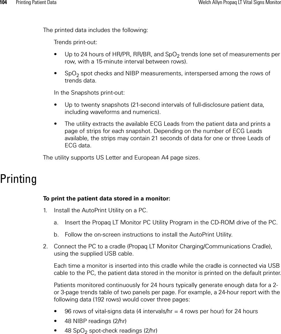 104 Printing Patient Data Welch Allyn Propaq LT Vital Signs MonitorThe printed data includes the following:Trends print-out:• Up to 24 hours of HR/PR, RR/BR, and SpO2 trends (one set of measurements per row, with a 15-minute interval between rows).•SpO2 spot checks and NIBP measurements, interspersed among the rows of trends data.In the Snapshots print-out:• Up to twenty snapshots (21-second intervals of full-disclosure patient data, including waveforms and numerics).• The utility extracts the available ECG Leads from the patient data and prints a page of strips for each snapshot. Depending on the number of ECG Leads available, the strips may contain 21 seconds of data for one or three Leads of ECG data.The utility supports US Letter and European A4 page sizes.PrintingTo print the patient data stored in a monitor:1. Install the AutoPrint Utility on a PC.a. Insert the Propaq LT Monitor PC Utility Program in the CD-ROM drive of the PC.b. Follow the on-screen instructions to install the AutoPrint Utility.2. Connect the PC to a cradle (Propaq LT Monitor Charging/Communications Cradle), using the supplied USB cable.Each time a monitor is inserted into this cradle while the cradle is connected via USB cable to the PC, the patient data stored in the monitor is printed on the default printer.Patients monitored continuously for 24 hours typically generate enough data for a 2- or 3-page trends table of two panels per page. For example, a 24-hour report with the following data (192 rows) would cover three pages:• 96 rows of vital-signs data (4 intervals/hr = 4 rows per hour) for 24 hours• 48 NIBP readings (2/hr)•48 SpO2 spot-check readings (2/hr)