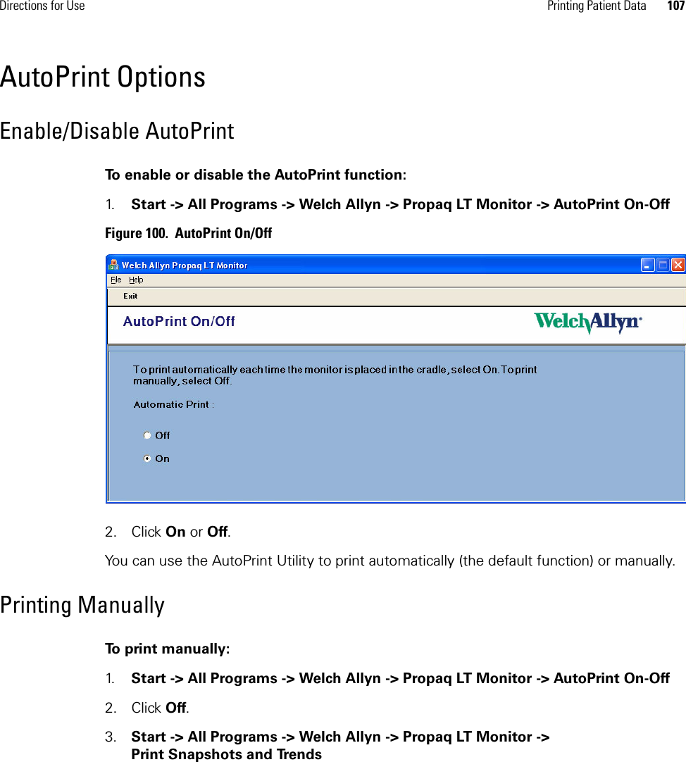 Directions for Use Printing Patient Data 107AutoPrint OptionsEnable/Disable AutoPrintTo enable or disable the AutoPrint function:1. Start -&gt; All Programs -&gt; Welch Allyn -&gt; Propaq LT Monitor -&gt; AutoPrint On-OffFigure 100.  AutoPrint On/Off2. Click On or Off.You can use the AutoPrint Utility to print automatically (the default function) or manually. Printing ManuallyTo print manually:1. Start -&gt; All Programs -&gt; Welch Allyn -&gt; Propaq LT Monitor -&gt; AutoPrint On-Off2. Click Off.3. Start -&gt; All Programs -&gt; Welch Allyn -&gt; Propaq LT Monitor -&gt; Print Snapshots and Trends