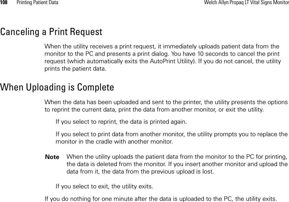 108 Printing Patient Data Welch Allyn Propaq LT Vital Signs MonitorCanceling a Print RequestWhen the utility receives a print request, it immediately uploads patient data from the monitor to the PC and presents a print dialog. You have 10 seconds to cancel the print request (which automatically exits the AutoPrint Utility). If you do not cancel, the utility prints the patient data.When Uploading is CompleteWhen the data has been uploaded and sent to the printer, the utility presents the options to reprint the current data, print the data from another monitor, or exit the utility. If you select to reprint, the data is printed again.If you select to print data from another monitor, the utility prompts you to replace the monitor in the cradle with another monitor.If you select to exit, the utility exits.If you do nothing for one minute after the data is uploaded to the PC, the utility exits.Note When the utility uploads the patient data from the monitor to the PC for printing, the data is deleted from the monitor. If you insert another monitor and upload the data from it, the data from the previous upload is lost.