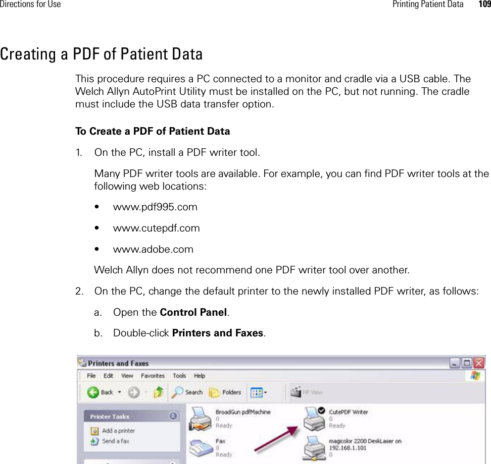 Directions for Use Printing Patient Data 109Creating a PDF of Patient DataThis procedure requires a PC connected to a monitor and cradle via a USB cable. The Welch Allyn AutoPrint Utility must be installed on the PC, but not running. The cradle must include the USB data transfer option.To Create a PDF of Patient Data1. On the PC, install a PDF writer tool.Many PDF writer tools are available. For example, you can find PDF writer tools at the following web locations:• www.pdf995.com• www.cutepdf.com• www.adobe.comWelch Allyn does not recommend one PDF writer tool over another.2. On the PC, change the default printer to the newly installed PDF writer, as follows:a. Open the Control Panel.b. Double-click Printers and Faxes.