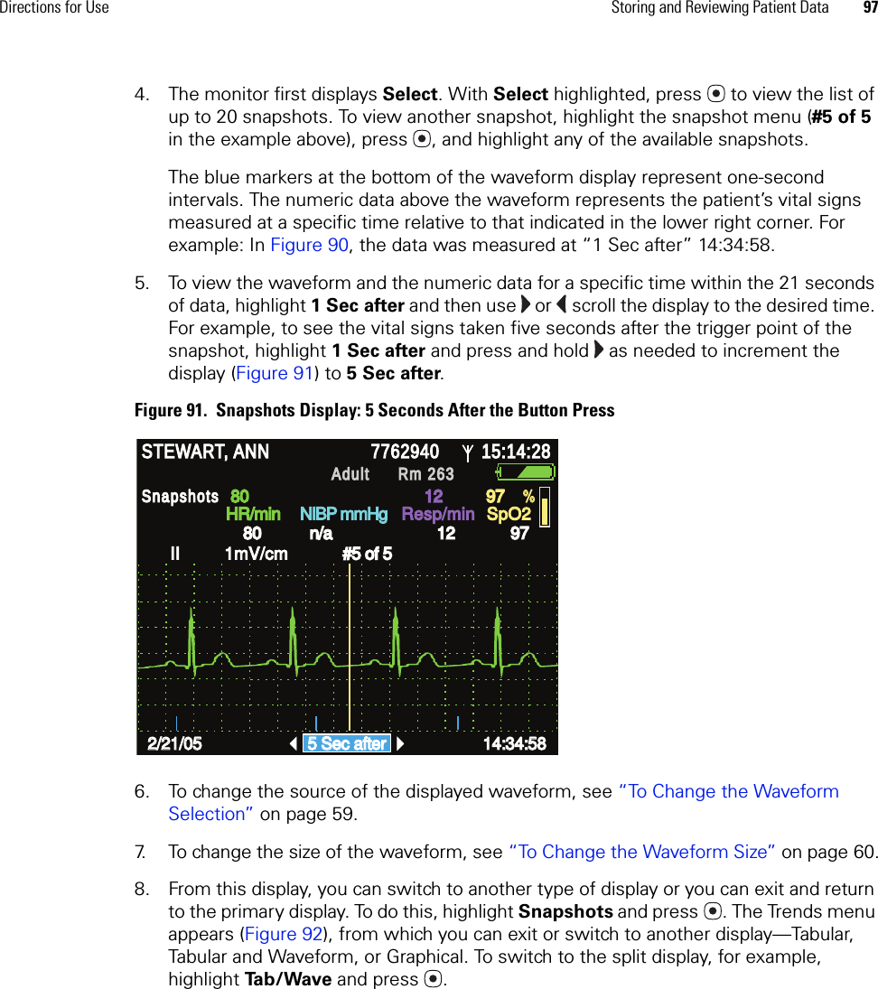 Directions for Use Storing and Reviewing Patient Data 974. The monitor first displays Select. With Select highlighted, press  to view the list of up to 20 snapshots. To view another snapshot, highlight the snapshot menu (#5 of 5 in the example above), press , and highlight any of the available snapshots.The blue markers at the bottom of the waveform display represent one-second intervals. The numeric data above the waveform represents the patient’s vital signs measured at a specific time relative to that indicated in the lower right corner. For example: In Figure 90, the data was measured at “1 Sec after” 14:34:58.5. To view the waveform and the numeric data for a specific time within the 21 seconds of data, highlight 1Secafter and then use   or   scroll the display to the desired time. For example, to see the vital signs taken five seconds after the trigger point of the snapshot, highlight 1 Sec after and press and hold   as needed to increment the display (Figure 91) to 5 Sec after. Figure 91.  Snapshots Display: 5 Seconds After the Button Press6. To change the source of the displayed waveform, see “To Change the Waveform Selection” on page 59.7. To change the size of the waveform, see “To Change the Waveform Size” on page 60.8. From this display, you can switch to another type of display or you can exit and return to the primary display. To do this, highlight Snapshots and press . The Trends menu appears (Figure 92), from which you can exit or switch to another display—Tabular, Tabular and Waveform, or Graphical. To switch to the split display, for example, highlight Ta b / Wa v e  and press . STEWART, ANN STEWART, ANN 7762940 7762940 15:14:28 15:14:28 Adult Adult Rm 263Rm 263HR/min HR/min NIBP mmHg NIBP mmHg Resp/min Resp/min SpO2 SpO2 II         1mV/cm II         1mV/cm Snapshots Snapshots 2/21/05 2/21/05 5 Sec after 5 Sec after 14:34:58 14:34:58 80 80 12 12 97 97 80 80 n/a n/a 12 12 97 97 % % #5 of 5 #5 of 5 