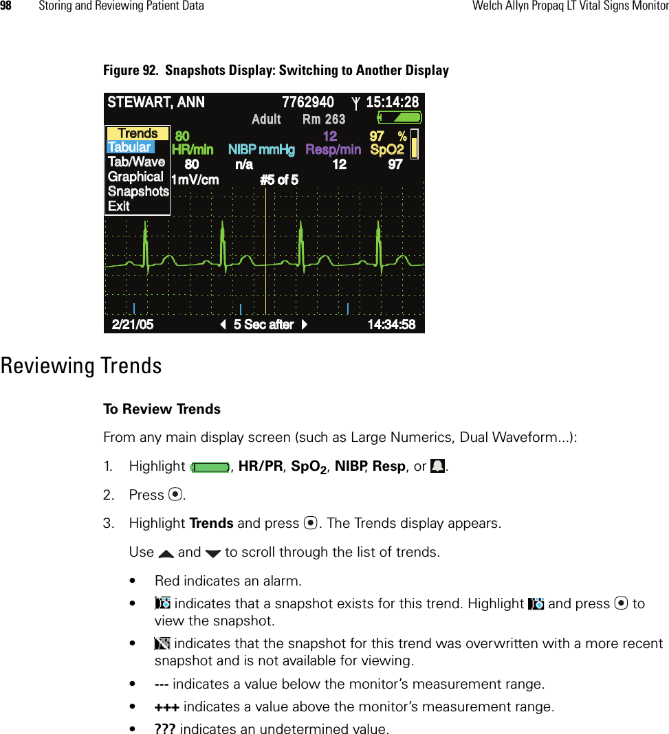 98 Storing and Reviewing Patient Data Welch Allyn Propaq LT Vital Signs MonitorFigure 92.  Snapshots Display: Switching to Another DisplayReviewing TrendsTo Review TrendsFrom any main display screen (such as Large Numerics, Dual Waveform...):1. Highlight , HR/PR, SpO2, NIBP, Resp, or  .2. Press .3. Highlight Trends and press . The Trends display appears.Use   and   to scroll through the list of trends.• Red indicates an alarm.•  indicates that a snapshot exists for this trend. Highlight   and press  to view the snapshot.•  indicates that the snapshot for this trend was overwritten with a more recent snapshot and is not available for viewing.•--- indicates a value below the monitor’s measurement range.•+++ indicates a value above the monitor’s measurement range.•??? indicates an undetermined value.STEWART, ANN STEWART, ANN 7762940 7762940 15:14:28 15:14:28 Adult Adult Rm 263Rm 263HR/min HR/min NIBP mmHg NIBP mmHg Resp/min Resp/min SpO2 SpO2 II         1mV/cm II         1mV/cm Snapshots Snapshots 2/21/05 2/21/05 5 Sec after 5 Sec after 14:34:58 14:34:58 80 80 12 12 97 97 80 80 n/a n/a 12 12 97 97 % % #5 of 5 #5 of 5 Trends Trends Tabular Tabular Tab/Wave Tab/Wave Graphical Graphical Snapshots Snapshots Exit Exit 