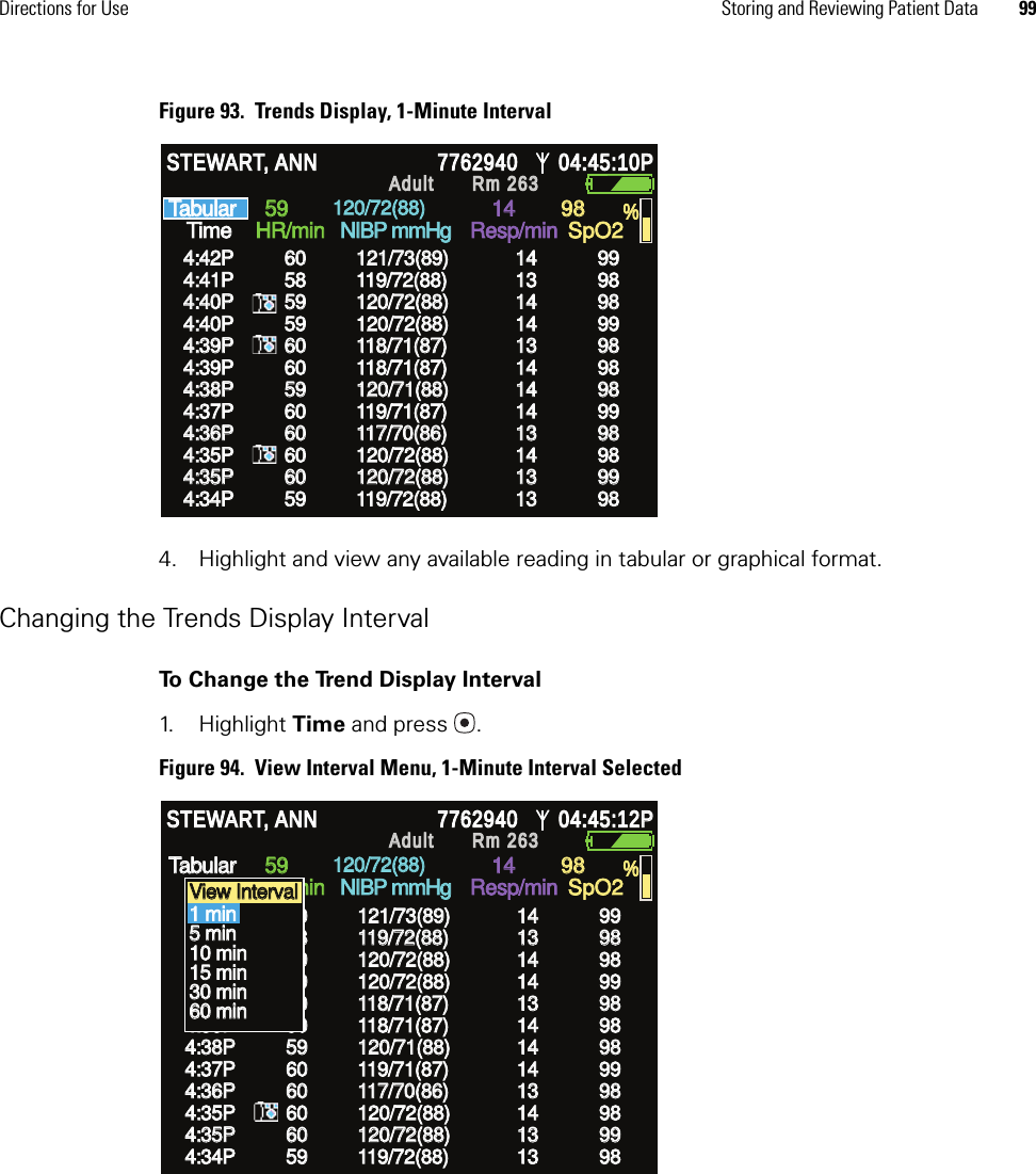 Directions for Use Storing and Reviewing Patient Data 99Figure 93.  Trends Display, 1-Minute Interval4. Highlight and view any available reading in tabular or graphical format.Changing the Trends Display IntervalTo Change the Trend Display Interval1. Highlight Time and press .Figure 94.  View Interval Menu, 1-Minute Interval SelectedHR/min HR/min NIBP mmHg NIBP mmHg Resp/min Resp/min SpO2 SpO2 % % STEWART, ANN STEWART, ANN 7762940 7762940 04:45:10P 04:45:10P Adult Adult Rm 263Rm 2634:42P 4:42P 4:40P 4:40P 4:39P 4:39P 4:41P 4:41P 4:40P 4:40P 4:39P 4:39P 4:38P 4:38P Time Time Tabular Tabular 59 59 14 14 98 98 60 60 59 59 60 60 58 58 59 59 60 60 59 59 121/73(89) 121/73(89) 120/72(88) 120/72(88) 118/71(87) 118/71(87) 119/72(88) 119/72(88) 120/72(88) 120/72(88) 118/71(87) 118/71(87) 120/71(88) 120/71(88) 14 14 14 14 13 13 13 13 14 14 14 14 14 14 99 99 98 98 98 98 98 98 99 99 98 98 98 98  120/72(88) 120/72(88) 4:37P 4:37P 60 60 119/71(87) 119/71(87) 14 14 99 99 4:36P 4:36P 60 60 117/70(86) 117/70(86) 13 13 98 98 4:35P 4:35P 60 60 120/72(88) 120/72(88) 14 14 98 98 4:35P 4:35P 60 60 120/72(88) 120/72(88) 13 13 99 99 4:34P 4:34P 59 59 119/72(88) 119/72(88) 13 13 98 98 HR/min HR/min NIBP mmHg NIBP mmHg Resp/min Resp/min SpO2 SpO2 % % STEWART, ANN STEWART, ANN 7762940 7762940 04:45:12P 04:45:12P Adult Adult Rm 263Rm 263Time Time Tabular Tabular 59 59 14 14 98 98 120/72(88) 120/72(88) 4:42P 4:42P 4:40P 4:40P 4:39P 4:39P 4:41P 4:41P 4:40P 4:40P 4:39P 4:39P 4:38P 4:38P 60 60 59 59 60 60 58 58 59 59 60 60 59 59 121/73(89) 121/73(89) 120/72(88) 120/72(88) 118/71(87) 118/71(87) 119/72(88) 119/72(88) 120/72(88) 120/72(88) 118/71(87) 118/71(87) 120/71(88) 120/71(88) 14 14 14 14 13 13 13 13 14 14 14 14 14 14 99 99 98 98 98 98 98 98 99 99 98 98 98 98  4:37P 4:37P 60 60 119/71(87) 119/71(87) 14 14 99 99 4:36P 4:36P 60 60 117/70(86) 117/70(86) 13 13 98 98 4:35P 4:35P 60 60 120/72(88) 120/72(88) 14 14 98 98 4:35P 4:35P 60 60 120/72(88) 120/72(88) 13 13 99 99 4:34P 4:34P 59 59 119/72(88) 119/72(88) 13 13 98 98 View Interval  View Interval  1 min 1 min 5 min 5 min 10 min 10 min 15 min 15 min 30 min 30 min 60 min 60 min 