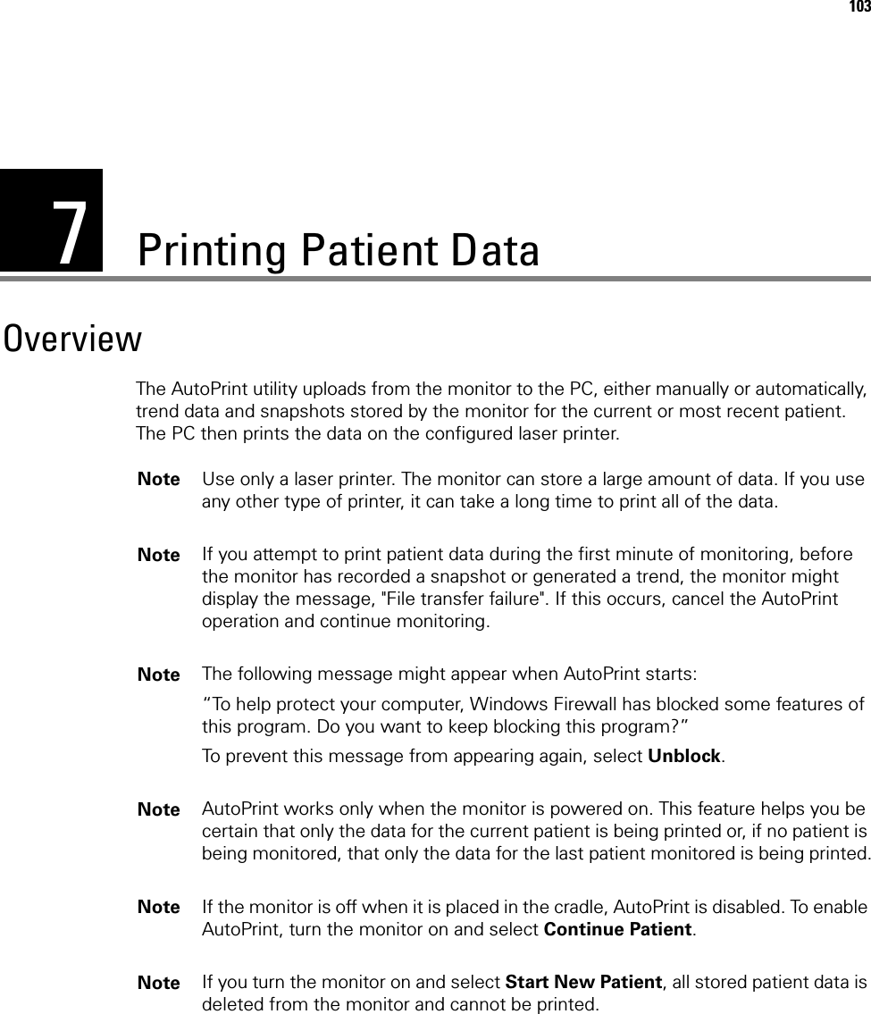 7103Printing Patient DataOverviewThe AutoPrint utility uploads from the monitor to the PC, either manually or automatically, trend data and snapshots stored by the monitor for the current or most recent patient. The PC then prints the data on the configured laser printer. Note Use only a laser printer. The monitor can store a large amount of data. If you use any other type of printer, it can take a long time to print all of the data.Note If you attempt to print patient data during the first minute of monitoring, before the monitor has recorded a snapshot or generated a trend, the monitor might display the message, &quot;File transfer failure&quot;. If this occurs, cancel the AutoPrint operation and continue monitoring.Note The following message might appear when AutoPrint starts: “To help protect your computer, Windows Firewall has blocked some features of this program. Do you want to keep blocking this program?”To prevent this message from appearing again, select Unblock.Note AutoPrint works only when the monitor is powered on. This feature helps you be certain that only the data for the current patient is being printed or, if no patient is being monitored, that only the data for the last patient monitored is being printed.Note If the monitor is off when it is placed in the cradle, AutoPrint is disabled. To enable AutoPrint, turn the monitor on and select Continue Patient.Note If you turn the monitor on and select Start New Patient, all stored patient data is deleted from the monitor and cannot be printed.