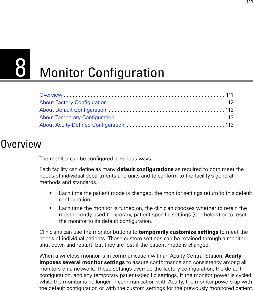 8111Monitor ConfigurationOverview . . . . . . . . . . . . . . . . . . . . . . . . . . . . . . . . . . . . . . . . . . . . . . . . . . . . . . 111About Factory Configuration . . . . . . . . . . . . . . . . . . . . . . . . . . . . . . . . . . . . . . . 112About Default Configuration  . . . . . . . . . . . . . . . . . . . . . . . . . . . . . . . . . . . . . . . 112About Temporary Configuration. . . . . . . . . . . . . . . . . . . . . . . . . . . . . . . . . . . . . 113About Acuity-Defined Configuration  . . . . . . . . . . . . . . . . . . . . . . . . . . . . . . . . . 113OverviewThe monitor can be configured in various ways.Each facility can define as many default configurations as required to both meet the needs of individual departments and units and to conform to the facility’s general methods and standards. • Each time the patient mode is changed, the monitor settings return to this default configuration. • Each time the monitor is turned on, the clinician chooses whether to retain the most recently used temporary, patient-specific settings (see below) or to reset the monitor to its default configuration.Clinicians can use the monitor buttons to temporarily customize settings to meet the needs of individual patients. These custom settings can be retained through a monitor shut-down and restart, but they are lost if the patient mode is changed.When a wireless monitor is in communication with an Acuity Central Station, Acuity imposes several monitor settings to assure conformance and consistency among all monitors on a network. These settings override the factory configuration, the default configuration, and any temporary patient-specific settings. If the monitor power is cycled while the monitor is no longer in communication with Acuity, the monitor powers up with the default configuration or with the custom settings for the previously monitored patient.