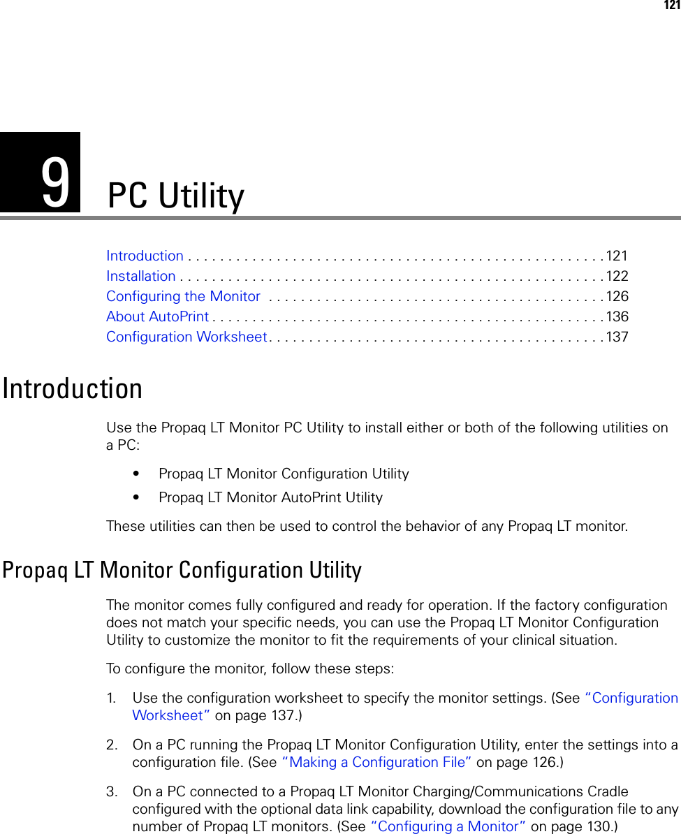 9121PC UtilityIntroduction . . . . . . . . . . . . . . . . . . . . . . . . . . . . . . . . . . . . . . . . . . . . . . . . . . . .121Installation . . . . . . . . . . . . . . . . . . . . . . . . . . . . . . . . . . . . . . . . . . . . . . . . . . . . .122Configuring the Monitor  . . . . . . . . . . . . . . . . . . . . . . . . . . . . . . . . . . . . . . . . . .126About AutoPrint . . . . . . . . . . . . . . . . . . . . . . . . . . . . . . . . . . . . . . . . . . . . . . . . .136Configuration Worksheet. . . . . . . . . . . . . . . . . . . . . . . . . . . . . . . . . . . . . . . . . .137IntroductionUse the Propaq LT Monitor PC Utility to install either or both of the following utilities on aPC:• Propaq LT Monitor Configuration Utility• Propaq LT Monitor AutoPrint UtilityThese utilities can then be used to control the behavior of any Propaq LT monitor.Propaq LT Monitor Configuration UtilityThe monitor comes fully configured and ready for operation. If the factory configuration does not match your specific needs, you can use the Propaq LT Monitor Configuration Utility to customize the monitor to fit the requirements of your clinical situation. To configure the monitor, follow these steps:1. Use the configuration worksheet to specify the monitor settings. (See “Configuration Worksheet” on page 137.)2. On a PC running the Propaq LT Monitor Configuration Utility, enter the settings into a configuration file. (See “Making a Configuration File” on page 126.)3. On a PC connected to a Propaq LT Monitor Charging/Communications Cradle configured with the optional data link capability, download the configuration file to any number of Propaq LT monitors. (See “Configuring a Monitor” on page 130.)