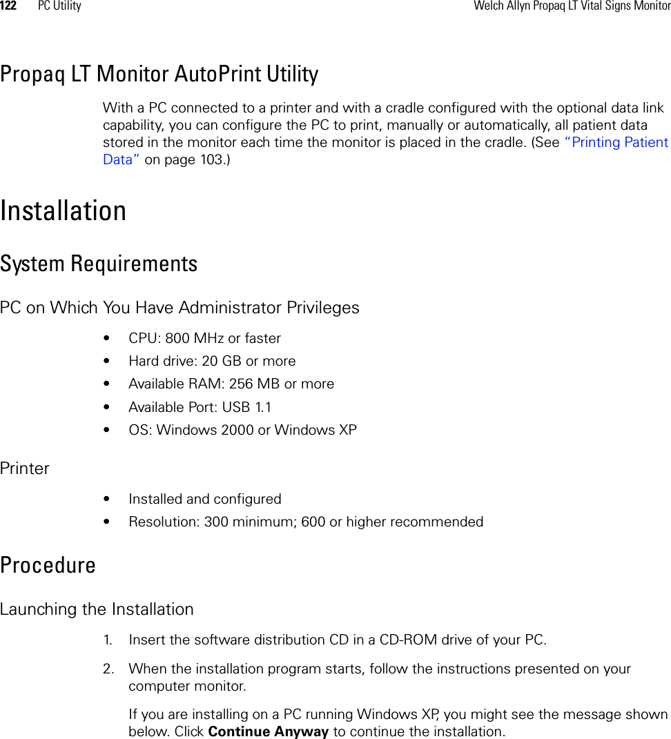 122 PC Utility Welch Allyn Propaq LT Vital Signs MonitorPropaq LT Monitor AutoPrint Utility With a PC connected to a printer and with a cradle configured with the optional data link capability, you can configure the PC to print, manually or automatically, all patient data stored in the monitor each time the monitor is placed in the cradle. (See “Printing Patient Data” on page 103.) InstallationSystem RequirementsPC on Which You Have Administrator Privileges• CPU: 800 MHz or faster• Hard drive: 20 GB or more• Available RAM: 256 MB or more• Available Port: USB 1.1• OS: Windows 2000 or Windows XPPrinter• Installed and configured• Resolution: 300 minimum; 600 or higher recommendedProcedureLaunching the Installation1. Insert the software distribution CD in a CD-ROM drive of your PC.2. When the installation program starts, follow the instructions presented on your computer monitor.If you are installing on a PC running Windows XP, you might see the message shown below. Click Continue Anyway to continue the installation.