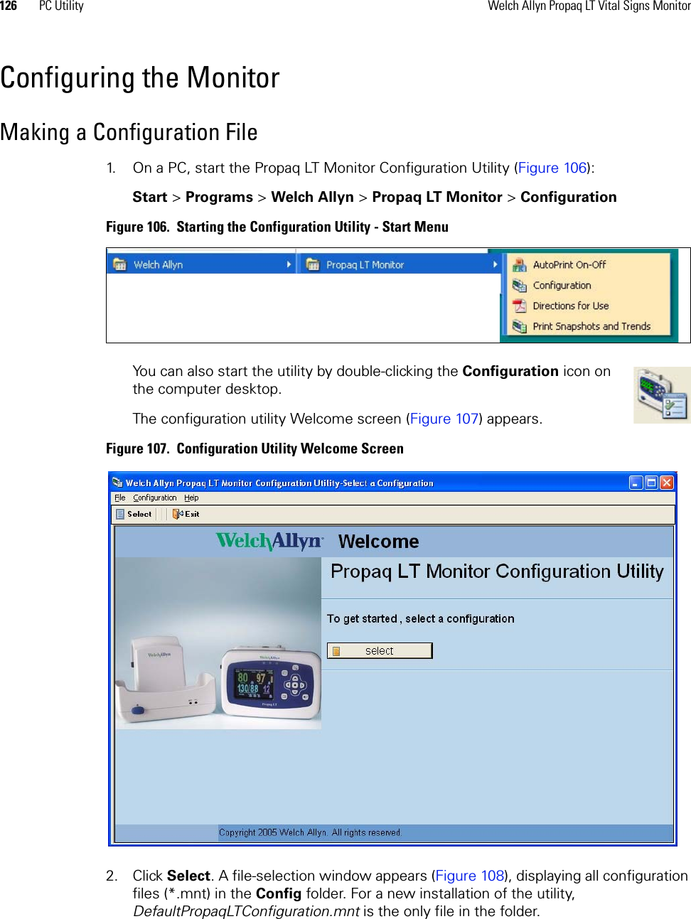 126 PC Utility Welch Allyn Propaq LT Vital Signs MonitorConfiguring the MonitorMaking a Configuration File1. On a PC, start the Propaq LT Monitor Configuration Utility (Figure 106):Start &gt;Programs &gt;Welch Allyn &gt;Propaq LT Monitor &gt;ConfigurationFigure 106.  Starting the Configuration Utility - Start MenuYou can also start the utility by double-clicking the Configuration icon on the computer desktop.The configuration utility Welcome screen (Figure 107) appears.Figure 107.  Configuration Utility Welcome Screen2. Click Select. A file-selection window appears (Figure 108), displaying all configuration files (*.mnt) in the Config folder. For a new installation of the utility, DefaultPropaqLTConfiguration.mnt is the only file in the folder.