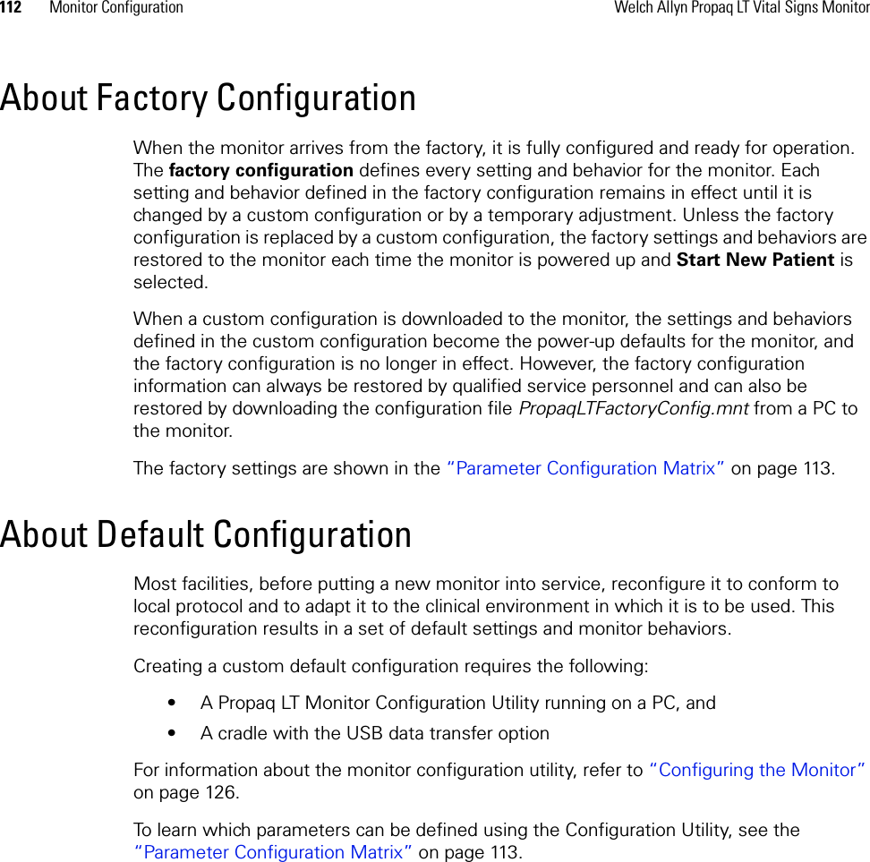 112 Monitor Configuration Welch Allyn Propaq LT Vital Signs MonitorAbout Factory ConfigurationWhen the monitor arrives from the factory, it is fully configured and ready for operation. The factory configuration defines every setting and behavior for the monitor. Each setting and behavior defined in the factory configuration remains in effect until it is changed by a custom configuration or by a temporary adjustment. Unless the factory configuration is replaced by a custom configuration, the factory settings and behaviors are restored to the monitor each time the monitor is powered up and Start New Patient is selected.When a custom configuration is downloaded to the monitor, the settings and behaviors defined in the custom configuration become the power-up defaults for the monitor, and the factory configuration is no longer in effect. However, the factory configuration information can always be restored by qualified service personnel and can also be restored by downloading the configuration file PropaqLTFactoryConfig.mnt from a PC to the monitor.The factory settings are shown in the “Parameter Configuration Matrix” on page 113.About Default ConfigurationMost facilities, before putting a new monitor into service, reconfigure it to conform to local protocol and to adapt it to the clinical environment in which it is to be used. This reconfiguration results in a set of default settings and monitor behaviors. Creating a custom default configuration requires the following:• A Propaq LT Monitor Configuration Utility running on a PC, and• A cradle with the USB data transfer optionFor information about the monitor configuration utility, refer to “Configuring the Monitor” on page 126.To learn which parameters can be defined using the Configuration Utility, see the “Parameter Configuration Matrix” on page 113.