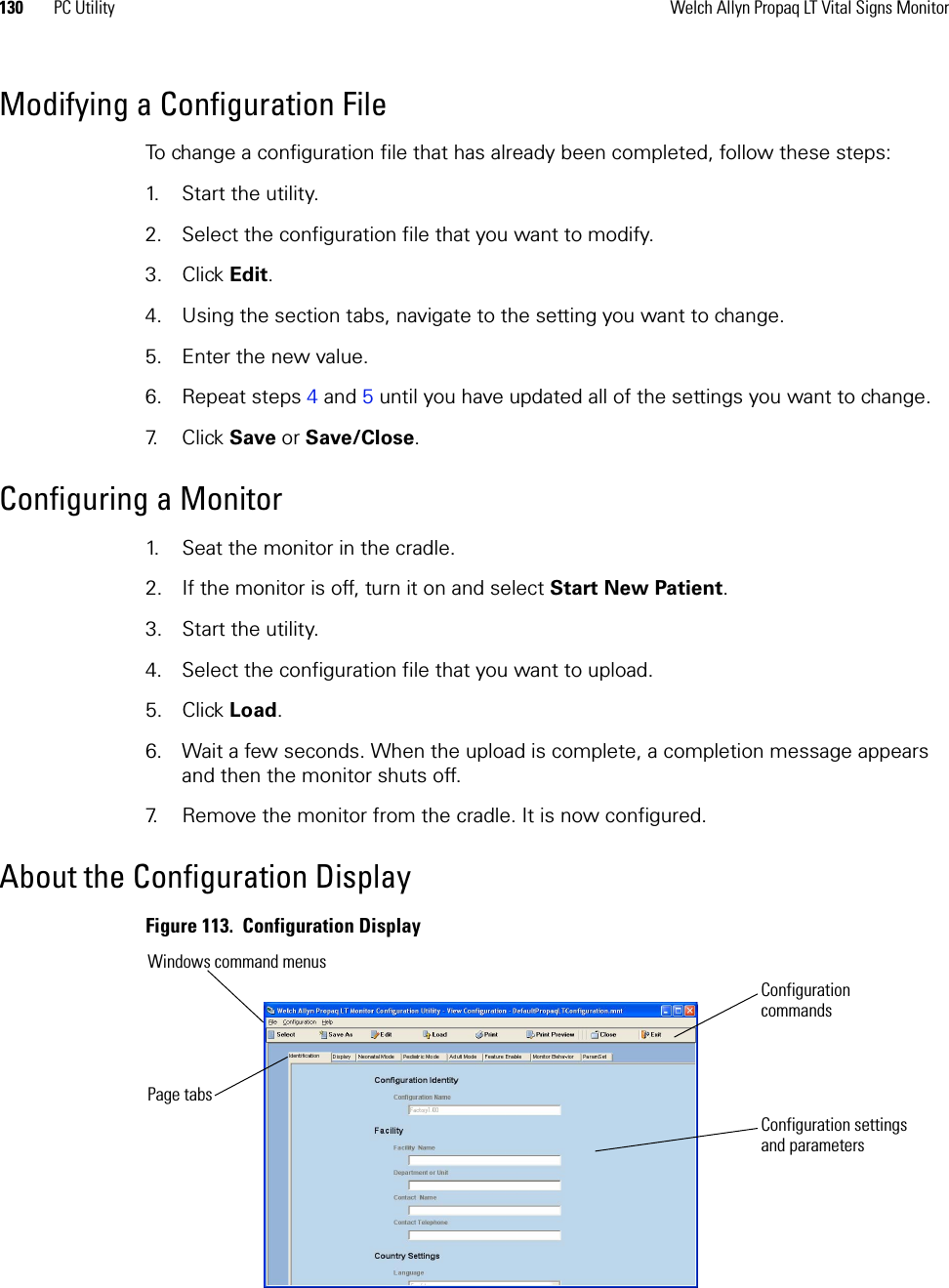 130 PC Utility Welch Allyn Propaq LT Vital Signs MonitorModifying a Configuration FileTo change a configuration file that has already been completed, follow these steps:1. Start the utility.2. Select the configuration file that you want to modify.3. Click Edit.4. Using the section tabs, navigate to the setting you want to change.5. Enter the new value.6. Repeat steps 4 and 5 until you have updated all of the settings you want to change.7. Click Save or Save/Close.Configuring a Monitor1. Seat the monitor in the cradle.2. If the monitor is off, turn it on and select Start New Patient.3. Start the utility.4. Select the configuration file that you want to upload.5. Click Load.6. Wait a few seconds. When the upload is complete, a completion message appears and then the monitor shuts off.7. Remove the monitor from the cradle. It is now configured.About the Configuration DisplayFigure 113.  Configuration DisplayConfiguration commandsWindows command menusPage tabsConfiguration settings and parameters