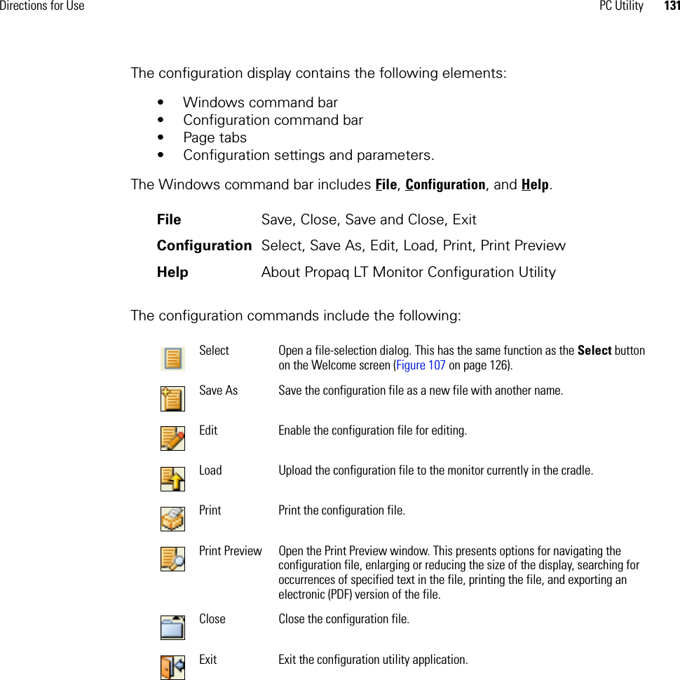 Directions for Use PC Utility 131The configuration display contains the following elements:• Windows command bar• Configuration command bar• Page tabs• Configuration settings and parameters. The Windows command bar includes File, Configuration, and Help.The configuration commands include the following:File Save, Close, Save and Close, ExitConfiguration Select, Save As, Edit, Load, Print, Print PreviewHelp About Propaq LT Monitor Configuration UtilitySelect Open a file-selection dialog. This has the same function as the Select button on the Welcome screen (Figure 107 on page 126).Save As Save the configuration file as a new file with another name.Edit Enable the configuration file for editing.Load Upload the configuration file to the monitor currently in the cradle.Print Print the configuration file.Print Preview Open the Print Preview window. This presents options for navigating the configuration file, enlarging or reducing the size of the display, searching for occurrences of specified text in the file, printing the file, and exporting an electronic (PDF) version of the file. Close Close the configuration file.Exit Exit the configuration utility application.