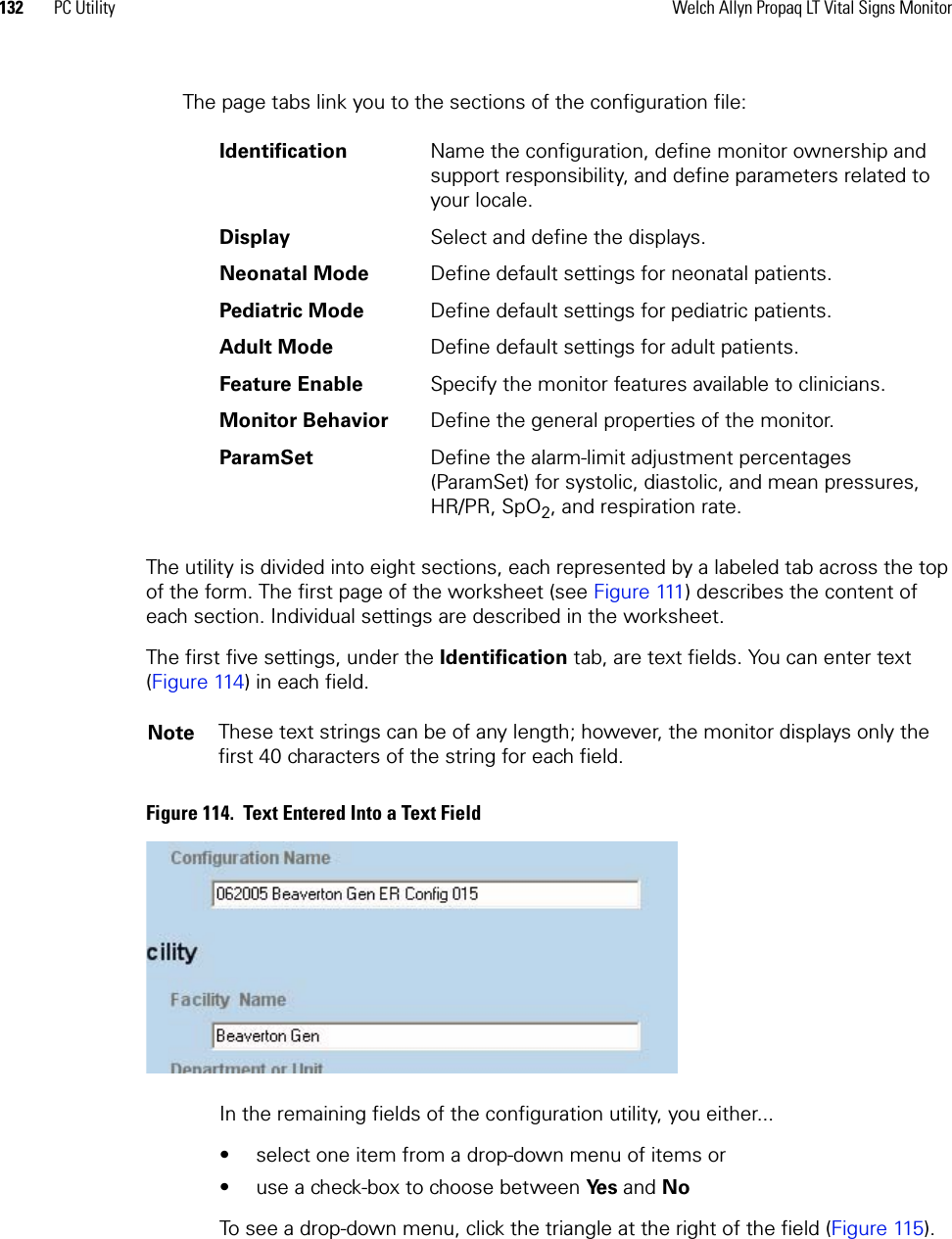 132 PC Utility Welch Allyn Propaq LT Vital Signs MonitorThe page tabs link you to the sections of the configuration file:The utility is divided into eight sections, each represented by a labeled tab across the top of the form. The first page of the worksheet (see Figure 111) describes the content of each section. Individual settings are described in the worksheet.The first five settings, under the Identification tab, are text fields. You can enter text (Figure 114) in each field.Figure 114.  Text Entered Into a Text FieldIn the remaining fields of the configuration utility, you either...• select one item from a drop-down menu of items or • use a check-box to choose between Ye s  and NoTo see a drop-down menu, click the triangle at the right of the field (Figure 115). Identification Name the configuration, define monitor ownership and support responsibility, and define parameters related to your locale.Display Select and define the displays.Neonatal Mode Define default settings for neonatal patients.Pediatric Mode Define default settings for pediatric patients.Adult Mode Define default settings for adult patients.Feature Enable Specify the monitor features available to clinicians.Monitor Behavior Define the general properties of the monitor.ParamSet Define the alarm-limit adjustment percentages (ParamSet) for systolic, diastolic, and mean pressures, HR/PR, SpO2, and respiration rate.Note These text strings can be of any length; however, the monitor displays only the first 40 characters of the string for each field.
