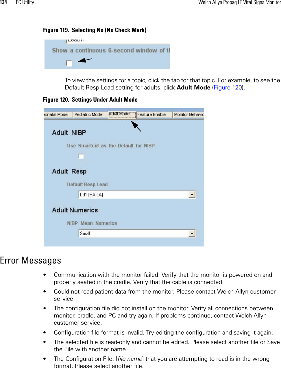 134 PC Utility Welch Allyn Propaq LT Vital Signs MonitorFigure 119.  Selecting No (No Check Mark)To view the settings for a topic, click the tab for that topic. For example, to see the Default Resp Lead setting for adults, click Adult Mode (Figure 120).Figure 120.  Settings Under Adult ModeError Messages• Communication with the monitor failed. Verify that the monitor is powered on and properly seated in the cradle. Verify that the cable is connected.• Could not read patient data from the monitor. Please contact Welch Allyn customer service.• The configuration file did not install on the monitor. Verify all connections between monitor, cradle, and PC and try again. If problems continue, contact Welch Allyn customer service.• Configuration file format is invalid. Try editing the configuration and saving it again.• The selected file is read-only and cannot be edited. Please select another file or Save the File with another name.• The Configuration File: [file name] that you are attempting to read is in the wrong format. Please select another file.