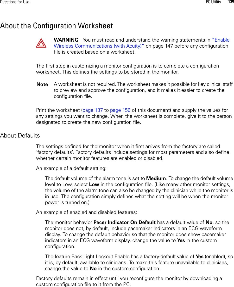 Directions for Use PC Utility 135About the Configuration WorksheetThe first step in customizing a monitor configuration is to complete a configuration worksheet. This defines the settings to be stored in the monitor. Print the worksheet (page 137 to page 156 of this document) and supply the values for any settings you want to change. When the worksheet is complete, give it to the person designated to create the new configuration file. About DefaultsThe settings defined for the monitor when it first arrives from the factory are called ‘factory defaults’. Factory defaults include settings for most parameters and also define whether certain monitor features are enabled or disabled.An example of a default setting: The default volume of the alarm tone is set to Medium. To change the default volume level to Low, select Low in the configuration file. (Like many other monitor settings, the volume of the alarm tone can also be changed by the clinician while the monitor is in use. The configuration simply defines what the setting will be when the monitor power is turned on.)An example of enabled and disabled features:The monitor behavior Pacer Indicator On Default has a default value of No, so the monitor does not, by default, include pacemaker indicators in an ECG waveform display. To change the default behavior so that the monitor does show pacemaker indicators in an ECG waveform display, change the value to Ye s  in the custom configuration. The feature Back Light Lockout Enable has a factory-default value of Ye s  (enabled), so it is, by default, available to clinicians. To make this feature unavailable to clinicians, change the value to No in the custom configuration.Factory defaults remain in effect until you reconfigure the monitor by downloading a custom configuration file to it from the PC. WARNING   You must read and understand the warning statements in “Enable Wireless Communications (with Acuity)” on page 147 before any configuration file is created based on a worksheet.Note A worksheet is not required. The worksheet makes it possible for key clinical staff to preview and approve the configuration, and it makes it easier to create the configuration file.