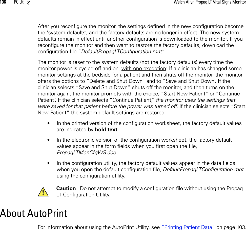 136 PC Utility Welch Allyn Propaq LT Vital Signs MonitorAfter you reconfigure the monitor, the settings defined in the new configuration become the ‘system defaults’, and the factory defaults are no longer in effect. The new system defaults remain in effect until another configuration is downloaded to the monitor. If you reconfigure the monitor and then want to restore the factory defaults, download the configuration file “DefaultPropaqLTConfiguration.mnt.”The monitor is reset to the system defaults (not the factory defaults) every time the monitor power is cycled off and on, with one exception: If a clinician has changed some monitor settings at the bedside for a patient and then shuts off the monitor, the monitor offers the options to “Delete and Shut Down” and to “Save and Shut Down”. If the clinician selects “Save and Shut Down,” shuts off the monitor, and then turns on the monitor again, the monitor prompts with the choice, “Start New Patient” or “Continue Patient”. If the clinician selects “Continue Patient,” the monitor uses the settings that were saved for that patient before the power was turned off. If the clinician selects “Start New Patient,” the system default settings are restored.• In the printed version of the configuration worksheet, the factory default values are indicated by bold text. • In the electronic version of the configuration worksheet, the factory default values appear in the form fields when you first open the file, PropaqLTMonCfgWS.doc.• In the configuration utility, the factory default values appear in the data fields when you open the default configuration file, DefaultPropaqLTConfiguration.mnt, using the configuration utility.About AutoPrintFor information about using the AutoPrint Utility, see “Printing Patient Data” on page 103.Caution   Do not attempt to modify a configuration file without using the Propaq LT Configuration Utility.