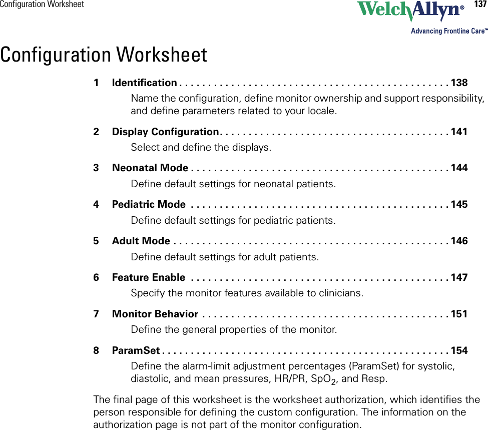 Configuration Worksheet 137Configuration Worksheet1 Identification . . . . . . . . . . . . . . . . . . . . . . . . . . . . . . . . . . . . . . . . . . . . . . . 138Name the configuration, define monitor ownership and support responsibility, and define parameters related to your locale.2 Display Configuration. . . . . . . . . . . . . . . . . . . . . . . . . . . . . . . . . . . . . . . . 141Select and define the displays.3 Neonatal Mode . . . . . . . . . . . . . . . . . . . . . . . . . . . . . . . . . . . . . . . . . . . . . 144Define default settings for neonatal patients.4Pediatric Mode  . . . . . . . . . . . . . . . . . . . . . . . . . . . . . . . . . . . . . . . . . . . . . 145Define default settings for pediatric patients.5 Adult Mode . . . . . . . . . . . . . . . . . . . . . . . . . . . . . . . . . . . . . . . . . . . . . . . . 146Define default settings for adult patients.6 Feature Enable  . . . . . . . . . . . . . . . . . . . . . . . . . . . . . . . . . . . . . . . . . . . . . 147Specify the monitor features available to clinicians.7 Monitor Behavior . . . . . . . . . . . . . . . . . . . . . . . . . . . . . . . . . . . . . . . . . . . 151Define the general properties of the monitor.8 ParamSet . . . . . . . . . . . . . . . . . . . . . . . . . . . . . . . . . . . . . . . . . . . . . . . . . . 154Define the alarm-limit adjustment percentages (ParamSet) for systolic, diastolic, and mean pressures, HR/PR, SpO2, and Resp.The final page of this worksheet is the worksheet authorization, which identifies the person responsible for defining the custom configuration. The information on the authorization page is not part of the monitor configuration.