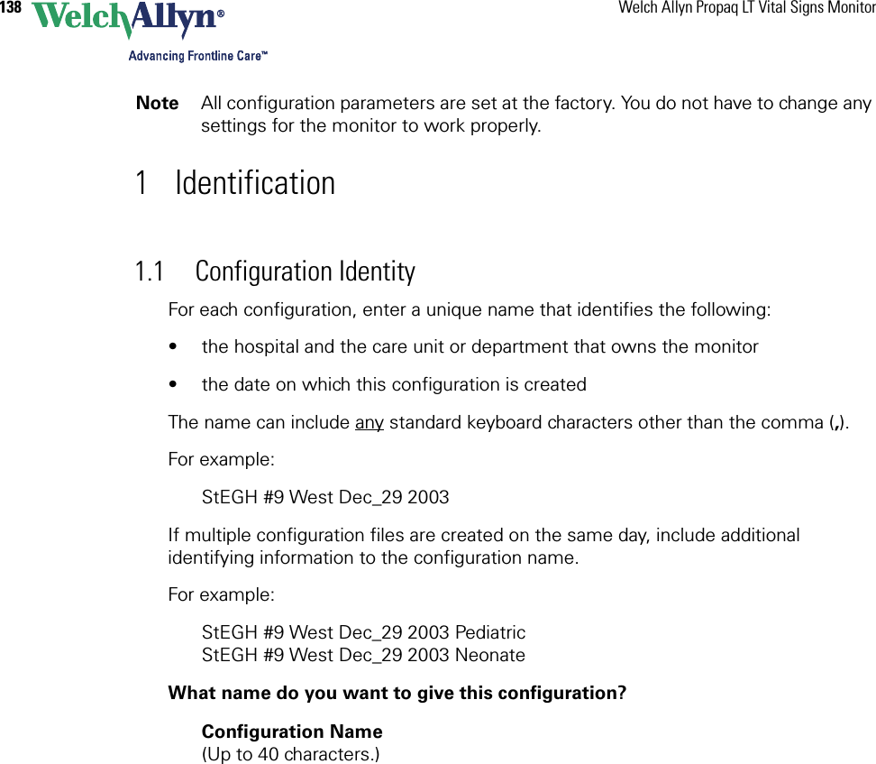 138 Welch Allyn Propaq LT Vital Signs Monitor1 Identification1.1 Configuration IdentityFor each configuration, enter a unique name that identifies the following:• the hospital and the care unit or department that owns the monitor• the date on which this configuration is createdThe name can include any standard keyboard characters other than the comma (,). For example:StEGH #9 West Dec_29 2003 If multiple configuration files are created on the same day, include additional identifying information to the configuration name.For example:StEGH #9 West Dec_29 2003 PediatricStEGH #9 West Dec_29 2003 NeonateWhat name do you want to give this configuration?Configuration Name  (Up to 40 characters.)Note All configuration parameters are set at the factory. You do not have to change any settings for the monitor to work properly.